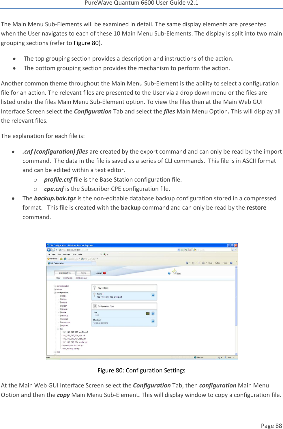 PureWave Quantum 6600 User Guide v2.1  Page 88    The Main Menu Sub-Elements will be examined in detail. The same display elements are presented when the User navigates to each of these 10 Main Menu Sub-Elements. The display is split into two main grouping sections (refer to Figure 80).   The top grouping section provides a description and instructions of the action.  The bottom grouping section provides the mechanism to perform the action. Another common theme throughout the Main Menu Sub-Element is the ability to select a configuration file for an action. The relevant files are presented to the User via a drop down menu or the files are listed under the files Main Menu Sub-Element option. To view the files then at the Main Web GUI Interface Screen select the Configuration Tab and select the files Main Menu Option. This will display all the relevant files.  The explanation for each file is:  .cnf (configuration) files are created by the export command and can only be read by the import command.  The data in the file is saved as a series of CLI commands.  This file is in ASCII format and can be edited within a text editor. o profile.cnf file is the Base Station configuration file.  o cpe.cnf is the Subscriber CPE configuration file.   The backup.bak.tgz is the non-editable database backup configuration stored in a compressed format.   This file is created with the backup command and can only be read by the restore command.   Figure 80: Configuration Settings At the Main Web GUI Interface Screen select the Configuration Tab, then configuration Main Menu Option and then the copy Main Menu Sub-Element. This will display window to copy a configuration file.  