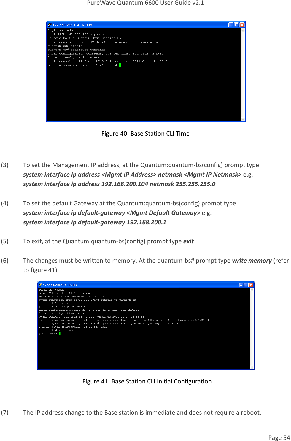 PureWave Quantum 6600 User Guide v2.1  Page 54     Figure 40: Base Station CLI Time  (3) To set the Management IP address, at the Quantum:quantum-bs(config) prompt type system interface ip address &lt;Mgmt IP Address&gt; netmask &lt;Mgmt IP Netmask&gt; e.g. system interface ip address 192.168.200.104 netmask 255.255.255.0  (4) To set the default Gateway at the Quantum:quantum-bs(config) prompt type system interface ip default-gateway &lt;Mgmt Default Gateway&gt; e.g. system interface ip default-gateway 192.168.200.1  (5) To exit, at the Quantum:quantum-bs(config) prompt type exit  (6) The changes must be written to memory. At the quantum-bs# prompt type write memory (refer to figure 41).    Figure 41: Base Station CLI Initial Configuration  (7) The IP address change to the Base station is immediate and does not require a reboot.   