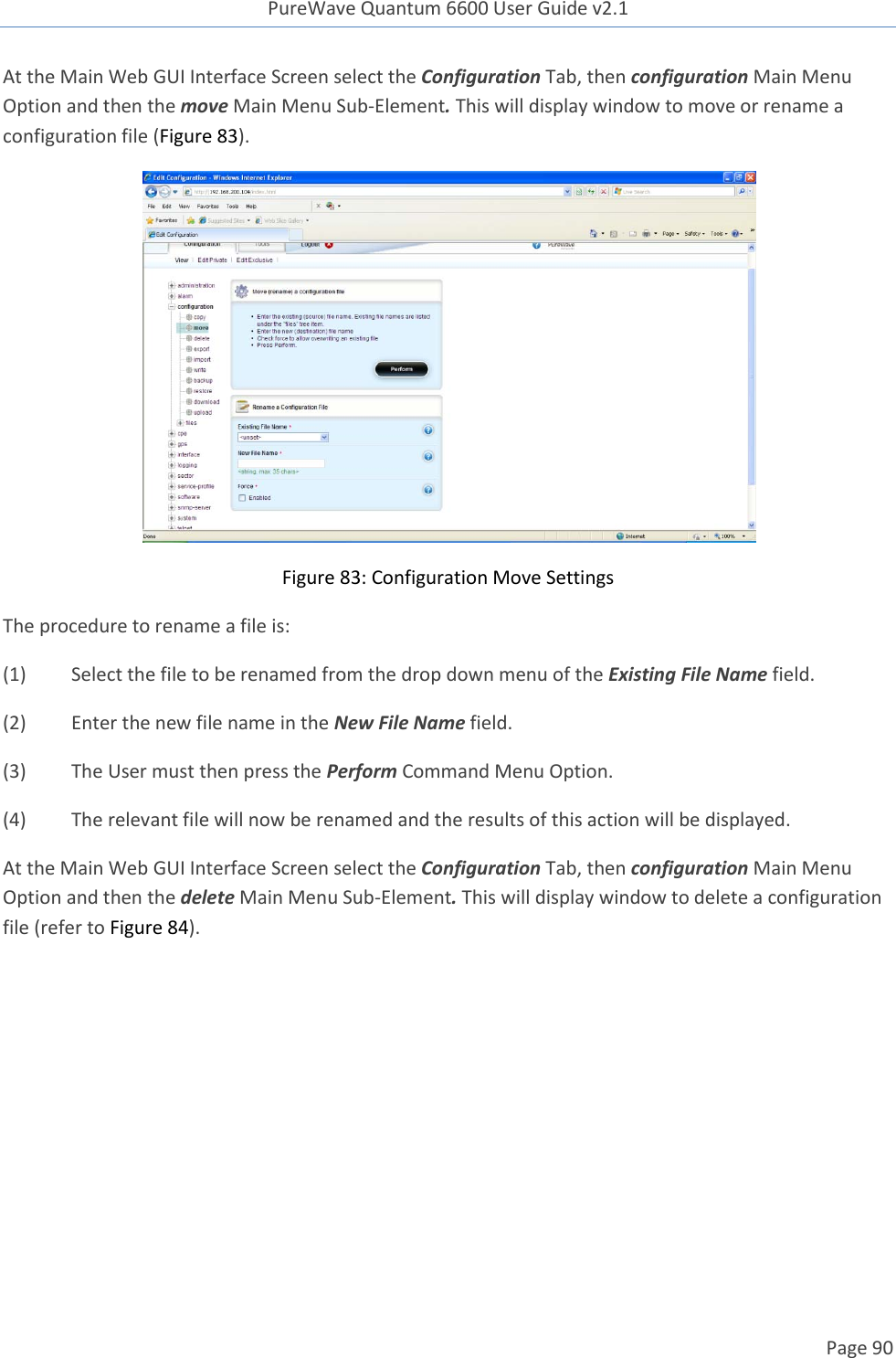 PureWave Quantum 6600 User Guide v2.1  Page 90    At the Main Web GUI Interface Screen select the Configuration Tab, then configuration Main Menu Option and then the move Main Menu Sub-Element. This will display window to move or rename a configuration file (Figure 83).  Figure 83: Configuration Move Settings The procedure to rename a file is: (1)  Select the file to be renamed from the drop down menu of the Existing File Name field. (2)  Enter the new file name in the New File Name field. (3)  The User must then press the Perform Command Menu Option. (4)  The relevant file will now be renamed and the results of this action will be displayed. At the Main Web GUI Interface Screen select the Configuration Tab, then configuration Main Menu Option and then the delete Main Menu Sub-Element. This will display window to delete a configuration file (refer to Figure 84). 