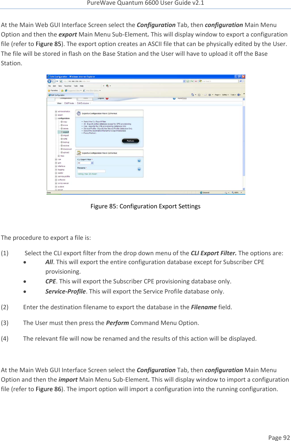 PureWave Quantum 6600 User Guide v2.1  Page 92    At the Main Web GUI Interface Screen select the Configuration Tab, then configuration Main Menu Option and then the export Main Menu Sub-Element. This will display window to export a configuration file (refer to Figure 85). The export option creates an ASCII file that can be physically edited by the User. The file will be stored in flash on the Base Station and the User will have to upload it off the Base Station.   Figure 85: Configuration Export Settings  The procedure to export a file is: (1)   Select the CLI export filter from the drop down menu of the CLI Export Filter. The options are:  All. This will export the entire configuration database except for Subscriber CPE provisioning.  CPE. This will export the Subscriber CPE provisioning database only.  Service-Profile. This will export the Service Profile database only.  (2)  Enter the destination filename to export the database in the Filename field. (3)  The User must then press the Perform Command Menu Option. (4)  The relevant file will now be renamed and the results of this action will be displayed.  At the Main Web GUI Interface Screen select the Configuration Tab, then configuration Main Menu Option and then the import Main Menu Sub-Element. This will display window to import a configuration file (refer to Figure 86). The import option will import a configuration into the running configuration.  