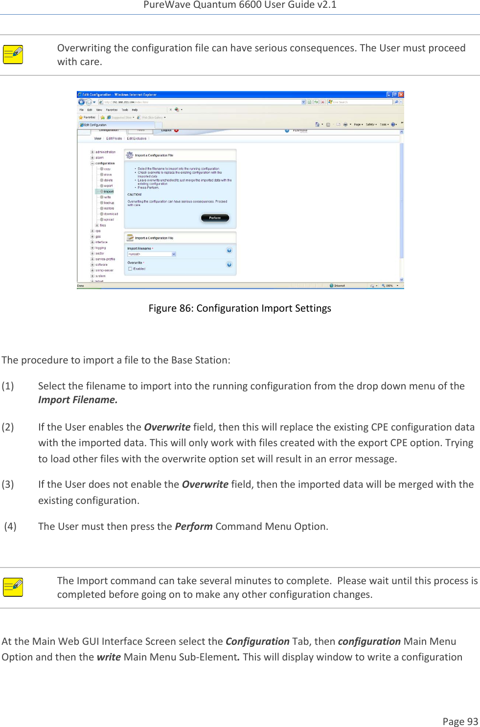 PureWave Quantum 6600 User Guide v2.1  Page 93     Overwriting the configuration file can have serious consequences. The User must proceed with care.     Figure 86: Configuration Import Settings  The procedure to import a file to the Base Station: (1)  Select the filename to import into the running configuration from the drop down menu of the Import Filename.   (2)  If the User enables the Overwrite field, then this will replace the existing CPE configuration data with the imported data. This will only work with files created with the export CPE option. Trying to load other files with the overwrite option set will result in an error message. (3)  If the User does not enable the Overwrite field, then the imported data will be merged with the existing configuration.   (4)  The User must then press the Perform Command Menu Option.  At the Main Web GUI Interface Screen select the Configuration Tab, then configuration Main Menu Option and then the write Main Menu Sub-Element. This will display window to write a configuration  The Import command can take several minutes to complete.  Please wait until this process is completed before going on to make any other configuration changes. 