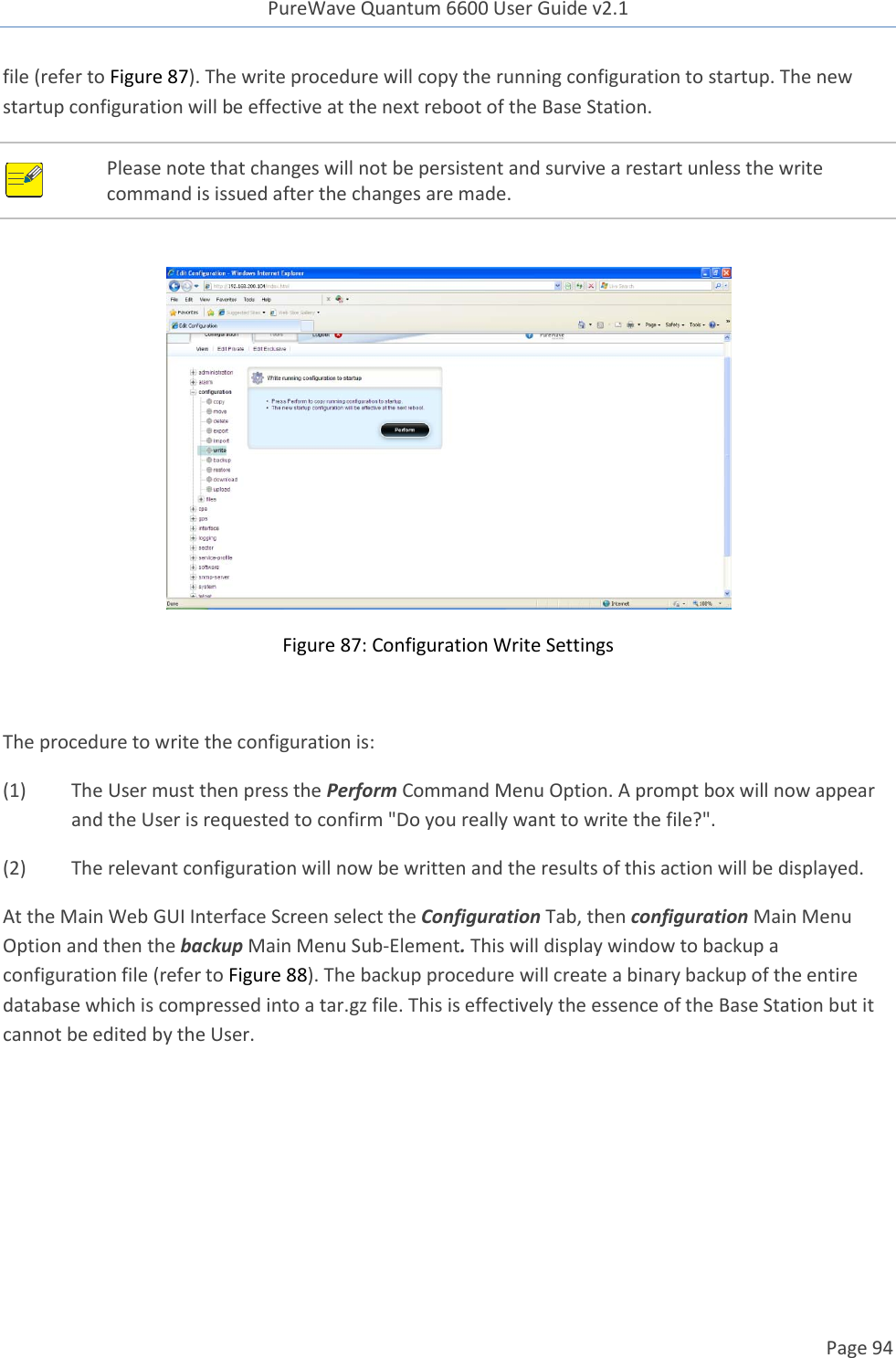 PureWave Quantum 6600 User Guide v2.1  Page 94    file (refer to Figure 87). The write procedure will copy the running configuration to startup. The new startup configuration will be effective at the next reboot of the Base Station.  Please note that changes will not be persistent and survive a restart unless the write command is issued after the changes are made.   Figure 87: Configuration Write Settings  The procedure to write the configuration is: (1)  The User must then press the Perform Command Menu Option. A prompt box will now appear and the User is requested to confirm &quot;Do you really want to write the file?&quot;. (2)  The relevant configuration will now be written and the results of this action will be displayed. At the Main Web GUI Interface Screen select the Configuration Tab, then configuration Main Menu Option and then the backup Main Menu Sub-Element. This will display window to backup a configuration file (refer to Figure 88). The backup procedure will create a binary backup of the entire database which is compressed into a tar.gz file. This is effectively the essence of the Base Station but it cannot be edited by the User.  