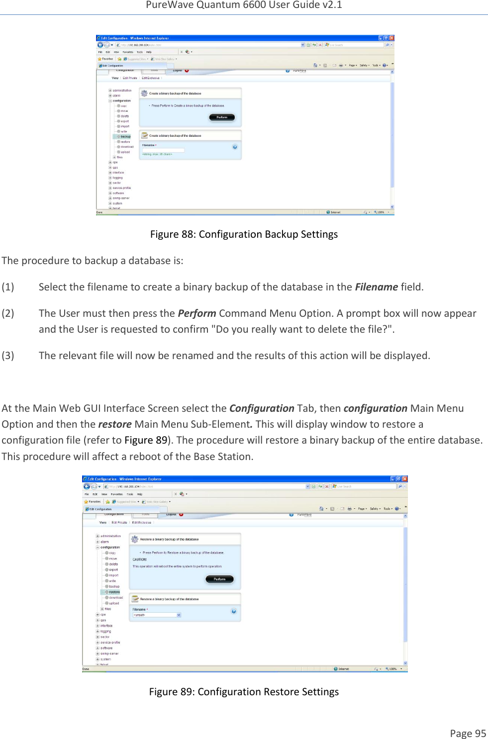 PureWave Quantum 6600 User Guide v2.1  Page 95     Figure 88: Configuration Backup Settings The procedure to backup a database is: (1)  Select the filename to create a binary backup of the database in the Filename field.   (2)  The User must then press the Perform Command Menu Option. A prompt box will now appear and the User is requested to confirm &quot;Do you really want to delete the file?&quot;. (3)  The relevant file will now be renamed and the results of this action will be displayed.  At the Main Web GUI Interface Screen select the Configuration Tab, then configuration Main Menu Option and then the restore Main Menu Sub-Element. This will display window to restore a configuration file (refer to Figure 89). The procedure will restore a binary backup of the entire database. This procedure will affect a reboot of the Base Station.   Figure 89: Configuration Restore Settings 