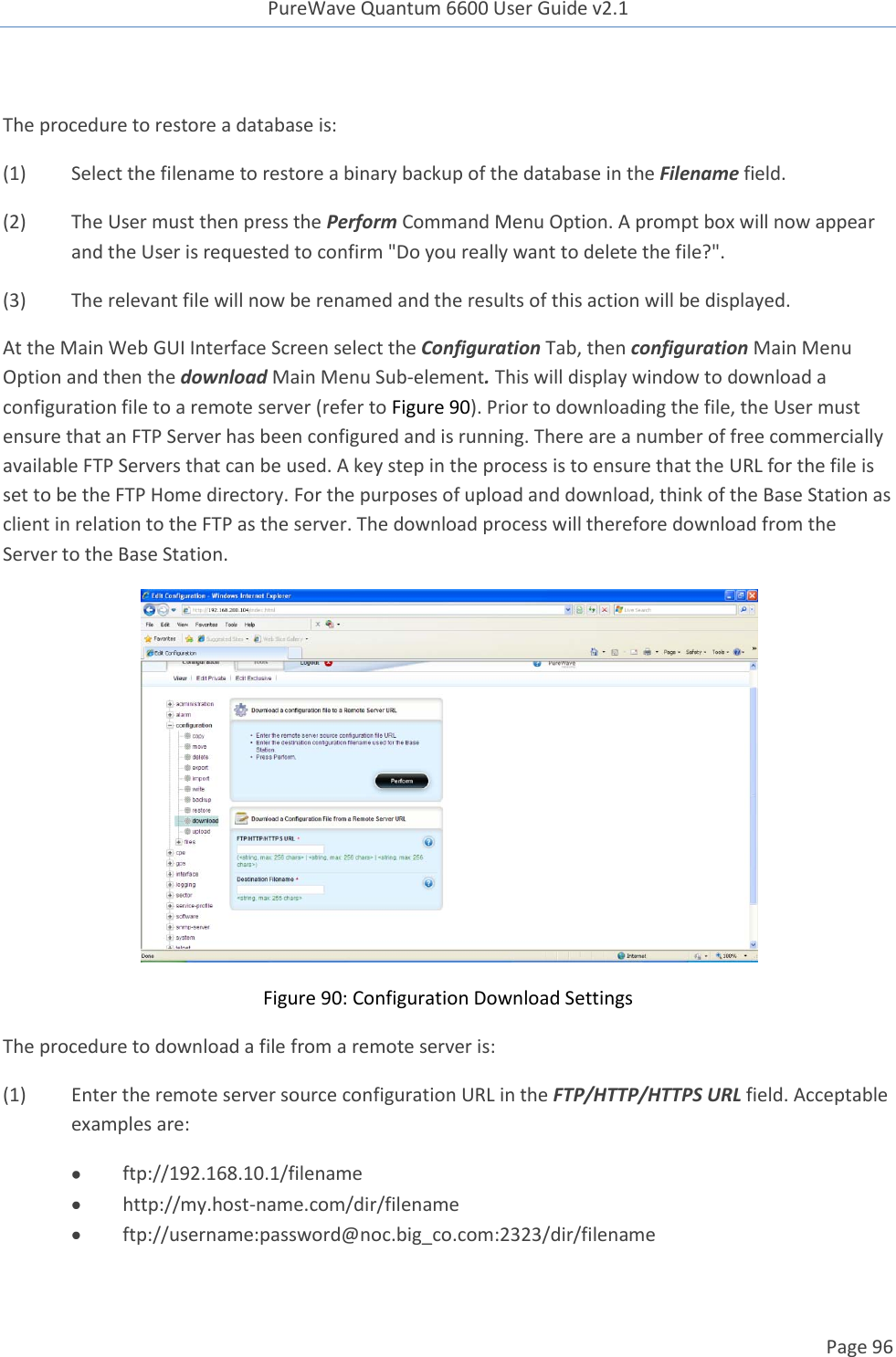 PureWave Quantum 6600 User Guide v2.1  Page 96     The procedure to restore a database is: (1)  Select the filename to restore a binary backup of the database in the Filename field.   (2)  The User must then press the Perform Command Menu Option. A prompt box will now appear and the User is requested to confirm &quot;Do you really want to delete the file?&quot;. (3)  The relevant file will now be renamed and the results of this action will be displayed. At the Main Web GUI Interface Screen select the Configuration Tab, then configuration Main Menu Option and then the download Main Menu Sub-element. This will display window to download a configuration file to a remote server (refer to Figure 90). Prior to downloading the file, the User must ensure that an FTP Server has been configured and is running. There are a number of free commercially available FTP Servers that can be used. A key step in the process is to ensure that the URL for the file is set to be the FTP Home directory. For the purposes of upload and download, think of the Base Station as client in relation to the FTP as the server. The download process will therefore download from the Server to the Base Station.  Figure 90: Configuration Download Settings The procedure to download a file from a remote server is: (1)  Enter the remote server source configuration URL in the FTP/HTTP/HTTPS URL field. Acceptable examples are:  ftp://192.168.10.1/filename  http://my.host-name.com/dir/filename  ftp://username:password@noc.big_co.com:2323/dir/filename   