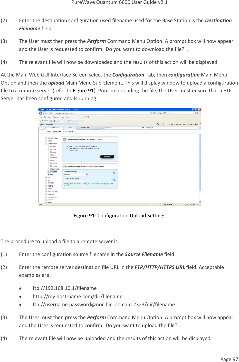 PureWave Quantum 6600 User Guide v2.1  Page 97    (2)  Enter the destination configuration used filename used for the Base Station is the Destination Filename field.  (3)  The User must then press the Perform Command Menu Option. A prompt box will now appear and the User is requested to confirm &quot;Do you want to download the file?&quot;. (4)  The relevant file will now be downloaded and the results of this action will be displayed. At the Main Web GUI Interface Screen select the Configuration Tab, then configuration Main Menu Option and then the upload Main Menu Sub-Element. This will display window to upload a configuration file to a remote server (refer to Figure 91). Prior to uploading the file, the User must ensure that a FTP Server has been configured and is running.   Figure 91: Configuration Upload Settings  The procedure to upload a file to a remote server is: (1)  Enter the configuration source filename in the Source Filename field.  (2)  Enter the remote server destination file URL in the FTP/HTTP/HTTPS URL field. Acceptable examples are:  ftp://192.168.10.1/filename  http://my.host-name.com/dir/filename  ftp://username:password@noc.big_co.com:2323/dir/filename   (3)  The User must then press the Perform Command Menu Option. A prompt box will now appear and the User is requested to confirm &quot;Do you want to upload the file?&quot;. (4)  The relevant file will now be uploaded and the results of this action will be displayed. 