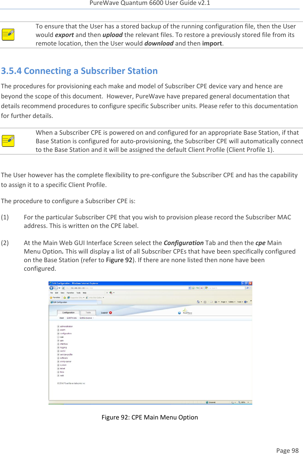 PureWave Quantum 6600 User Guide v2.1  Page 98     To ensure that the User has a stored backup of the running configuration file, then the User would export and then upload the relevant files. To restore a previously stored file from its remote location, then the User would download and then import.     3.5.4 Connecting a Subscriber Station The procedures for provisioning each make and model of Subscriber CPE device vary and hence are beyond the scope of this document.  However, PureWave have prepared general documentation that details recommend procedures to configure specific Subscriber units. Please refer to this documentation for further details.  When a Subscriber CPE is powered on and configured for an appropriate Base Station, if that Base Station is configured for auto-provisioning, the Subscriber CPE will automatically connect to the Base Station and it will be assigned the default Client Profile (Client Profile 1).    The User however has the complete flexibility to pre-configure the Subscriber CPE and has the capability to assign it to a specific Client Profile. The procedure to configure a Subscriber CPE is: (1)  For the particular Subscriber CPE that you wish to provision please record the Subscriber MAC address. This is written on the CPE label.   (2)  At the Main Web GUI Interface Screen select the Configuration Tab and then the cpe Main Menu Option. This will display a list of all Subscriber CPEs that have been specifically configured on the Base Station (refer to Figure 92). If there are none listed then none have been configured.    Figure 92: CPE Main Menu Option 