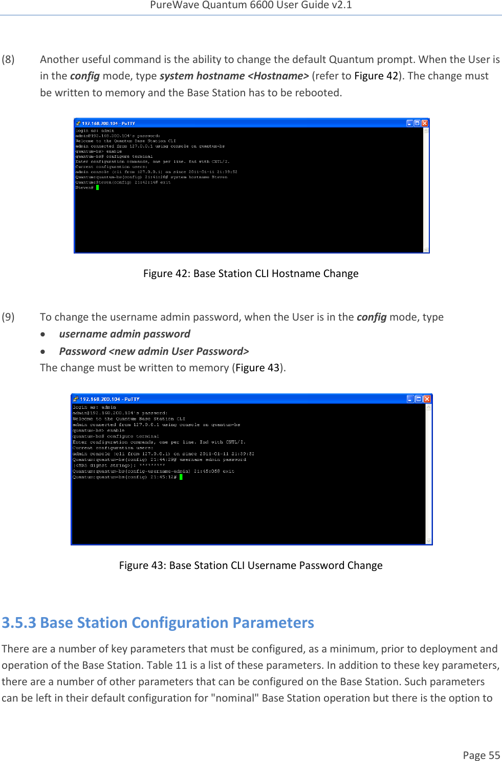 PureWave Quantum 6600 User Guide v2.1  Page 55     (8) Another useful command is the ability to change the default Quantum prompt. When the User is in the config mode, type system hostname &lt;Hostname&gt; (refer to Figure 42). The change must be written to memory and the Base Station has to be rebooted.    Figure 42: Base Station CLI Hostname Change  (9) To change the username admin password, when the User is in the config mode, type  username admin password  Password &lt;new admin User Password&gt; The change must be written to memory (Figure 43).    Figure 43: Base Station CLI Username Password Change  3.5.3 Base Station Configuration Parameters There are a number of key parameters that must be configured, as a minimum, prior to deployment and operation of the Base Station. Table 11 is a list of these parameters. In addition to these key parameters, there are a number of other parameters that can be configured on the Base Station. Such parameters can be left in their default configuration for &quot;nominal&quot; Base Station operation but there is the option to 