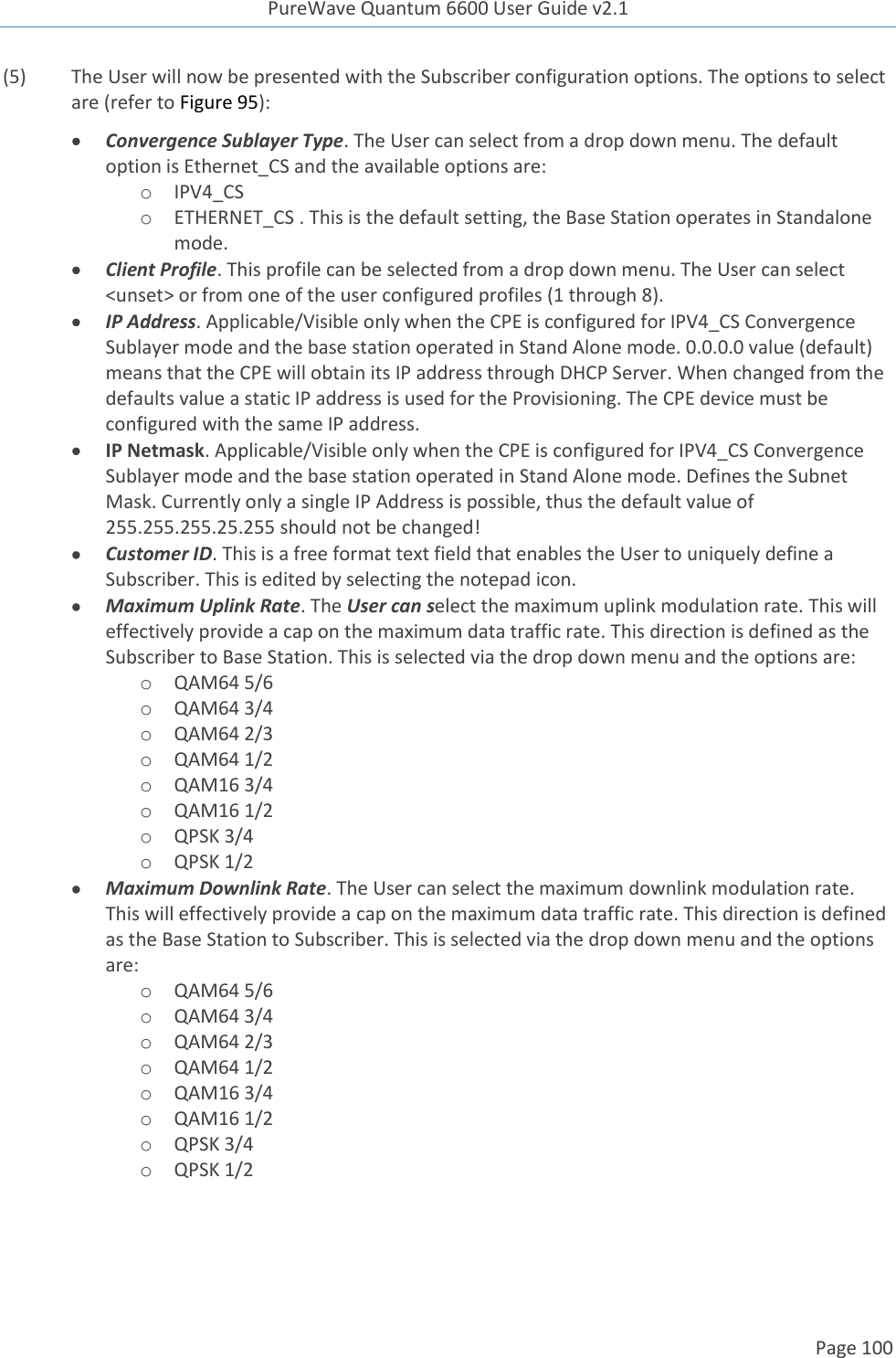 PureWave Quantum 6600 User Guide v2.1  Page 100    (5)  The User will now be presented with the Subscriber configuration options. The options to select are (refer to Figure 95):  Convergence Sublayer Type. The User can select from a drop down menu. The default option is Ethernet_CS and the available options are: o IPV4_CS o ETHERNET_CS . This is the default setting, the Base Station operates in Standalone mode.  Client Profile. This profile can be selected from a drop down menu. The User can select &lt;unset&gt; or from one of the user configured profiles (1 through 8).  IP Address. Applicable/Visible only when the CPE is configured for IPV4_CS Convergence Sublayer mode and the base station operated in Stand Alone mode. 0.0.0.0 value (default) means that the CPE will obtain its IP address through DHCP Server. When changed from the defaults value a static IP address is used for the Provisioning. The CPE device must be configured with the same IP address.  IP Netmask. Applicable/Visible only when the CPE is configured for IPV4_CS Convergence Sublayer mode and the base station operated in Stand Alone mode. Defines the Subnet Mask. Currently only a single IP Address is possible, thus the default value of 255.255.255.25.255 should not be changed!  Customer ID. This is a free format text field that enables the User to uniquely define a Subscriber. This is edited by selecting the notepad icon.  Maximum Uplink Rate. The User can select the maximum uplink modulation rate. This will effectively provide a cap on the maximum data traffic rate. This direction is defined as the Subscriber to Base Station. This is selected via the drop down menu and the options are: o QAM64 5/6 o QAM64 3/4 o QAM64 2/3 o QAM64 1/2 o QAM16 3/4 o QAM16 1/2 o QPSK 3/4 o QPSK 1/2  Maximum Downlink Rate. The User can select the maximum downlink modulation rate. This will effectively provide a cap on the maximum data traffic rate. This direction is defined as the Base Station to Subscriber. This is selected via the drop down menu and the options are: o QAM64 5/6 o QAM64 3/4 o QAM64 2/3 o QAM64 1/2 o QAM16 3/4 o QAM16 1/2 o QPSK 3/4 o QPSK 1/2  