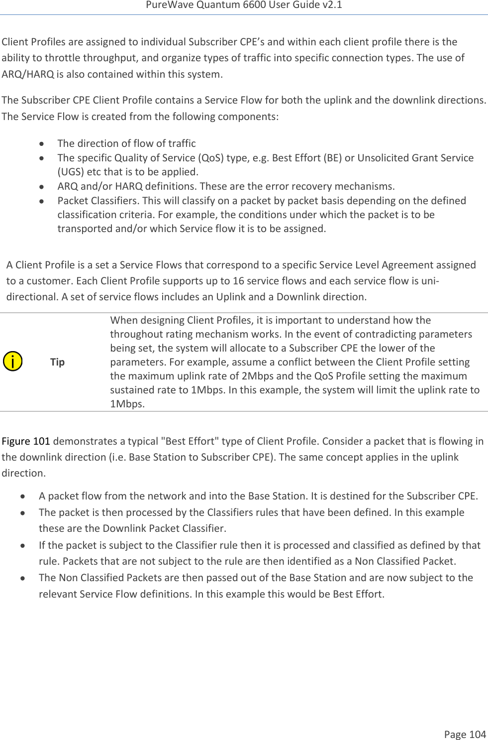 PureWave Quantum 6600 User Guide v2.1  Page 104    Client Profiles are assigned to individual Subscriber CPE’s and within each client profile there is the ability to throttle throughput, and organize types of traffic into specific connection types. The use of ARQ/HARQ is also contained within this system. The Subscriber CPE Client Profile contains a Service Flow for both the uplink and the downlink directions. The Service Flow is created from the following components:  The direction of flow of traffic   The specific Quality of Service (QoS) type, e.g. Best Effort (BE) or Unsolicited Grant Service (UGS) etc that is to be applied.    ARQ and/or HARQ definitions. These are the error recovery mechanisms.  Packet Classifiers. This will classify on a packet by packet basis depending on the defined classification criteria. For example, the conditions under which the packet is to be transported and/or which Service flow it is to be assigned.   A Client Profile is a set a Service Flows that correspond to a specific Service Level Agreement assigned to a customer. Each Client Profile supports up to 16 service flows and each service flow is uni-directional. A set of service flows includes an Uplink and a Downlink direction.  Tip When designing Client Profiles, it is important to understand how the throughout rating mechanism works. In the event of contradicting parameters being set, the system will allocate to a Subscriber CPE the lower of the parameters. For example, assume a conflict between the Client Profile setting the maximum uplink rate of 2Mbps and the QoS Profile setting the maximum sustained rate to 1Mbps. In this example, the system will limit the uplink rate to 1Mbps.  Figure 101 demonstrates a typical &quot;Best Effort&quot; type of Client Profile. Consider a packet that is flowing in the downlink direction (i.e. Base Station to Subscriber CPE). The same concept applies in the uplink direction.   A packet flow from the network and into the Base Station. It is destined for the Subscriber CPE.  The packet is then processed by the Classifiers rules that have been defined. In this example these are the Downlink Packet Classifier.  If the packet is subject to the Classifier rule then it is processed and classified as defined by that rule. Packets that are not subject to the rule are then identified as a Non Classified Packet.   The Non Classified Packets are then passed out of the Base Station and are now subject to the relevant Service Flow definitions. In this example this would be Best Effort.  