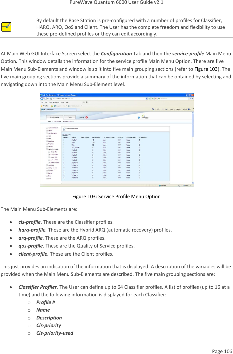 PureWave Quantum 6600 User Guide v2.1  Page 106     By default the Base Station is pre-configured with a number of profiles for Classifier, HARQ, ARQ, QoS and Client. The User has the complete freedom and flexibility to use these pre-defined profiles or they can edit accordingly.    At Main Web GUI Interface Screen select the Configuration Tab and then the service-profile Main Menu Option. This window details the information for the service profile Main Menu Option. There are five Main Menu Sub-Elements and window is split into five main grouping sections (refer to Figure 103). The five main grouping sections provide a summary of the information that can be obtained by selecting and navigating down into the Main Menu Sub-Element level.  Figure 103: Service Profile Menu Option The Main Menu Sub-Elements are:  cls-profile. These are the Classifier profiles.  harq-profile. These are the Hybrid ARQ (automatic recovery) profiles.   arq-profile. These are the ARQ profiles.   qos-profile. These are the Quality of Service profiles.  client-profile. These are the Client profiles.  This just provides an indication of the information that is displayed. A description of the variables will be provided when the Main Menu Sub-Elements are described. The five main grouping sections are:  Classifier Profiler. The User can define up to 64 Classifier profiles. A list of profiles (up to 16 at a time) and the following information is displayed for each Classifier:   o Profile # o Name o Description o Cls-priority o Cls-priority-used 