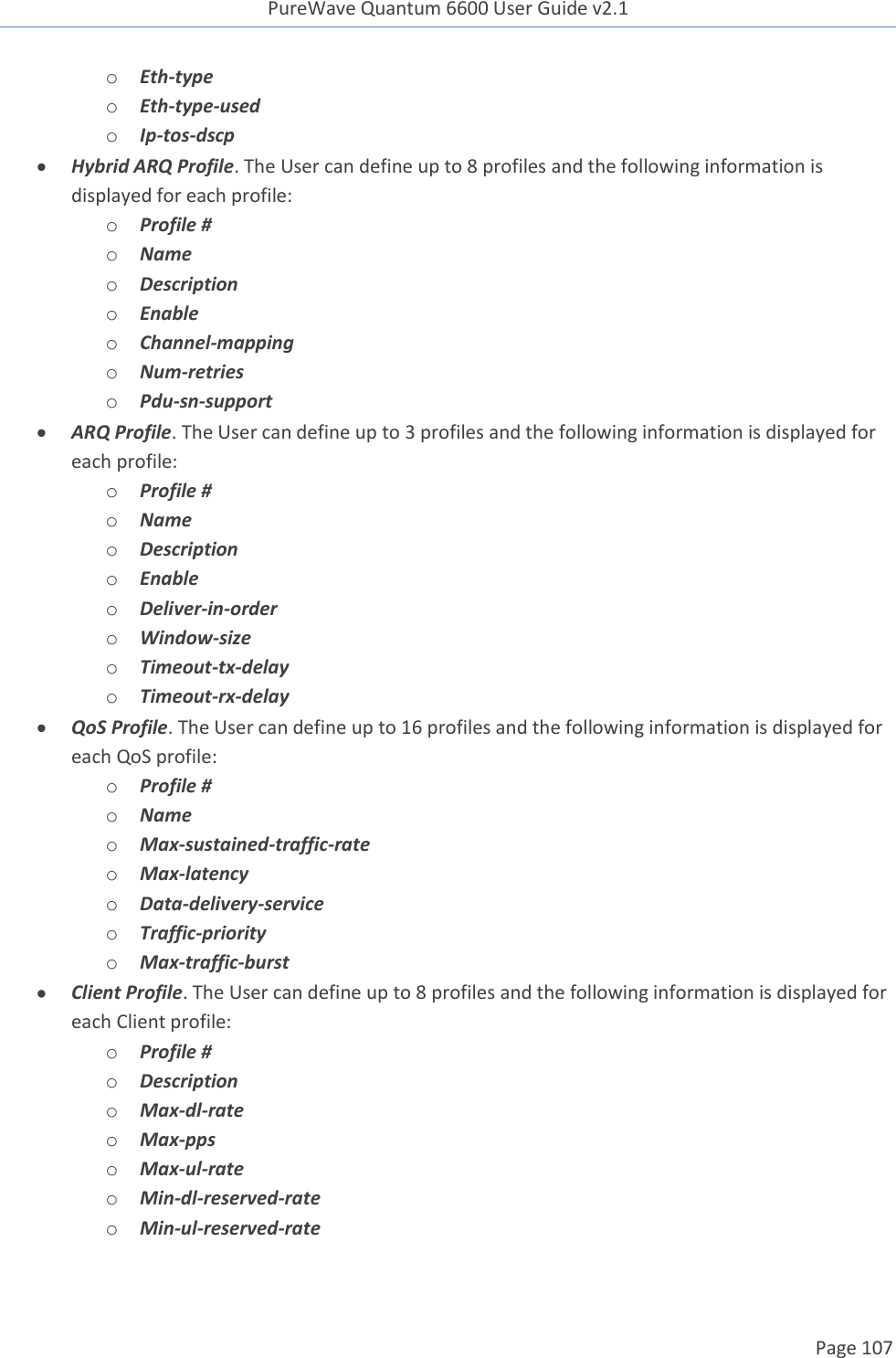 PureWave Quantum 6600 User Guide v2.1  Page 107    o Eth-type o Eth-type-used o Ip-tos-dscp  Hybrid ARQ Profile. The User can define up to 8 profiles and the following information is displayed for each profile: o Profile # o Name o Description o Enable o Channel-mapping o Num-retries o Pdu-sn-support  ARQ Profile. The User can define up to 3 profiles and the following information is displayed for each profile: o Profile # o Name o Description o Enable o Deliver-in-order o Window-size o Timeout-tx-delay o Timeout-rx-delay  QoS Profile. The User can define up to 16 profiles and the following information is displayed for each QoS profile: o Profile # o Name o Max-sustained-traffic-rate o Max-latency o Data-delivery-service o Traffic-priority o Max-traffic-burst  Client Profile. The User can define up to 8 profiles and the following information is displayed for each Client profile: o Profile # o Description o Max-dl-rate o Max-pps o Max-ul-rate o Min-dl-reserved-rate o Min-ul-reserved-rate 