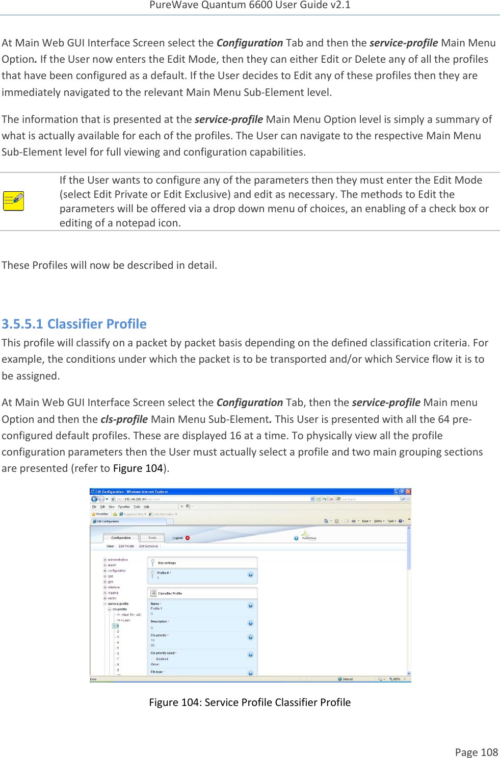 PureWave Quantum 6600 User Guide v2.1  Page 108    At Main Web GUI Interface Screen select the Configuration Tab and then the service-profile Main Menu Option. If the User now enters the Edit Mode, then they can either Edit or Delete any of all the profiles that have been configured as a default. If the User decides to Edit any of these profiles then they are immediately navigated to the relevant Main Menu Sub-Element level. The information that is presented at the service-profile Main Menu Option level is simply a summary of what is actually available for each of the profiles. The User can navigate to the respective Main Menu Sub-Element level for full viewing and configuration capabilities.  If the User wants to configure any of the parameters then they must enter the Edit Mode (select Edit Private or Edit Exclusive) and edit as necessary. The methods to Edit the parameters will be offered via a drop down menu of choices, an enabling of a check box or editing of a notepad icon.    These Profiles will now be described in detail.   3.5.5.1 Classifier Profile This profile will classify on a packet by packet basis depending on the defined classification criteria. For example, the conditions under which the packet is to be transported and/or which Service flow it is to be assigned. At Main Web GUI Interface Screen select the Configuration Tab, then the service-profile Main menu Option and then the cls-profile Main Menu Sub-Element. This User is presented with all the 64 pre-configured default profiles. These are displayed 16 at a time. To physically view all the profile configuration parameters then the User must actually select a profile and two main grouping sections are presented (refer to Figure 104).   Figure 104: Service Profile Classifier Profile 