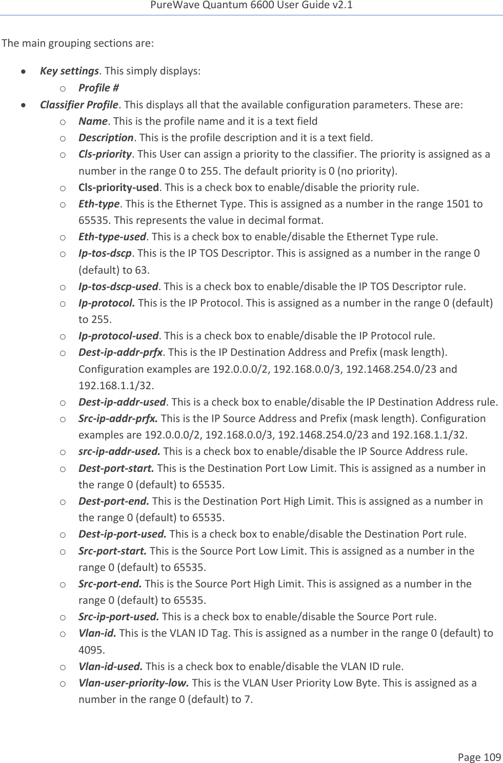 PureWave Quantum 6600 User Guide v2.1  Page 109    The main grouping sections are:  Key settings. This simply displays: o Profile #  Classifier Profile. This displays all that the available configuration parameters. These are: o Name. This is the profile name and it is a text field  o Description. This is the profile description and it is a text field.  o Cls-priority. This User can assign a priority to the classifier. The priority is assigned as a number in the range 0 to 255. The default priority is 0 (no priority). o Cls-priority-used. This is a check box to enable/disable the priority rule. o Eth-type. This is the Ethernet Type. This is assigned as a number in the range 1501 to 65535. This represents the value in decimal format. o Eth-type-used. This is a check box to enable/disable the Ethernet Type rule. o Ip-tos-dscp. This is the IP TOS Descriptor. This is assigned as a number in the range 0 (default) to 63. o Ip-tos-dscp-used. This is a check box to enable/disable the IP TOS Descriptor rule. o Ip-protocol. This is the IP Protocol. This is assigned as a number in the range 0 (default) to 255. o Ip-protocol-used. This is a check box to enable/disable the IP Protocol rule. o Dest-ip-addr-prfx. This is the IP Destination Address and Prefix (mask length). Configuration examples are 192.0.0.0/2, 192.168.0.0/3, 192.1468.254.0/23 and 192.168.1.1/32. o Dest-ip-addr-used. This is a check box to enable/disable the IP Destination Address rule. o Src-ip-addr-prfx. This is the IP Source Address and Prefix (mask length). Configuration examples are 192.0.0.0/2, 192.168.0.0/3, 192.1468.254.0/23 and 192.168.1.1/32. o src-ip-addr-used. This is a check box to enable/disable the IP Source Address rule. o Dest-port-start. This is the Destination Port Low Limit. This is assigned as a number in the range 0 (default) to 65535. o Dest-port-end. This is the Destination Port High Limit. This is assigned as a number in the range 0 (default) to 65535. o Dest-ip-port-used. This is a check box to enable/disable the Destination Port rule. o Src-port-start. This is the Source Port Low Limit. This is assigned as a number in the range 0 (default) to 65535. o Src-port-end. This is the Source Port High Limit. This is assigned as a number in the range 0 (default) to 65535. o Src-ip-port-used. This is a check box to enable/disable the Source Port rule. o Vlan-id. This is the VLAN ID Tag. This is assigned as a number in the range 0 (default) to 4095. o Vlan-id-used. This is a check box to enable/disable the VLAN ID rule. o Vlan-user-priority-low. This is the VLAN User Priority Low Byte. This is assigned as a number in the range 0 (default) to 7. 