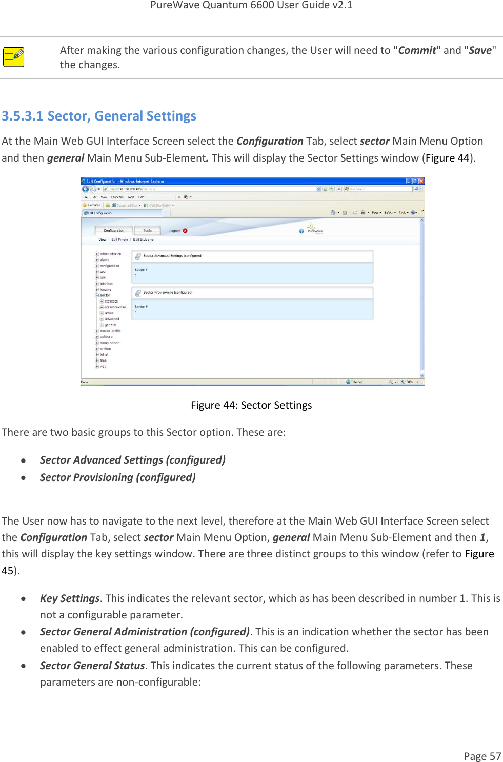 PureWave Quantum 6600 User Guide v2.1  Page 57     After making the various configuration changes, the User will need to &quot;Commit&quot; and &quot;Save&quot; the changes.  3.5.3.1 Sector, General Settings At the Main Web GUI Interface Screen select the Configuration Tab, select sector Main Menu Option and then general Main Menu Sub-Element. This will display the Sector Settings window (Figure 44).  Figure 44: Sector Settings There are two basic groups to this Sector option. These are:  Sector Advanced Settings (configured)  Sector Provisioning (configured)  The User now has to navigate to the next level, therefore at the Main Web GUI Interface Screen select the Configuration Tab, select sector Main Menu Option, general Main Menu Sub-Element and then 1, this will display the key settings window. There are three distinct groups to this window (refer to Figure 45).  Key Settings. This indicates the relevant sector, which as has been described in number 1. This is not a configurable parameter.  Sector General Administration (configured). This is an indication whether the sector has been enabled to effect general administration. This can be configured.  Sector General Status. This indicates the current status of the following parameters. These parameters are non-configurable: 