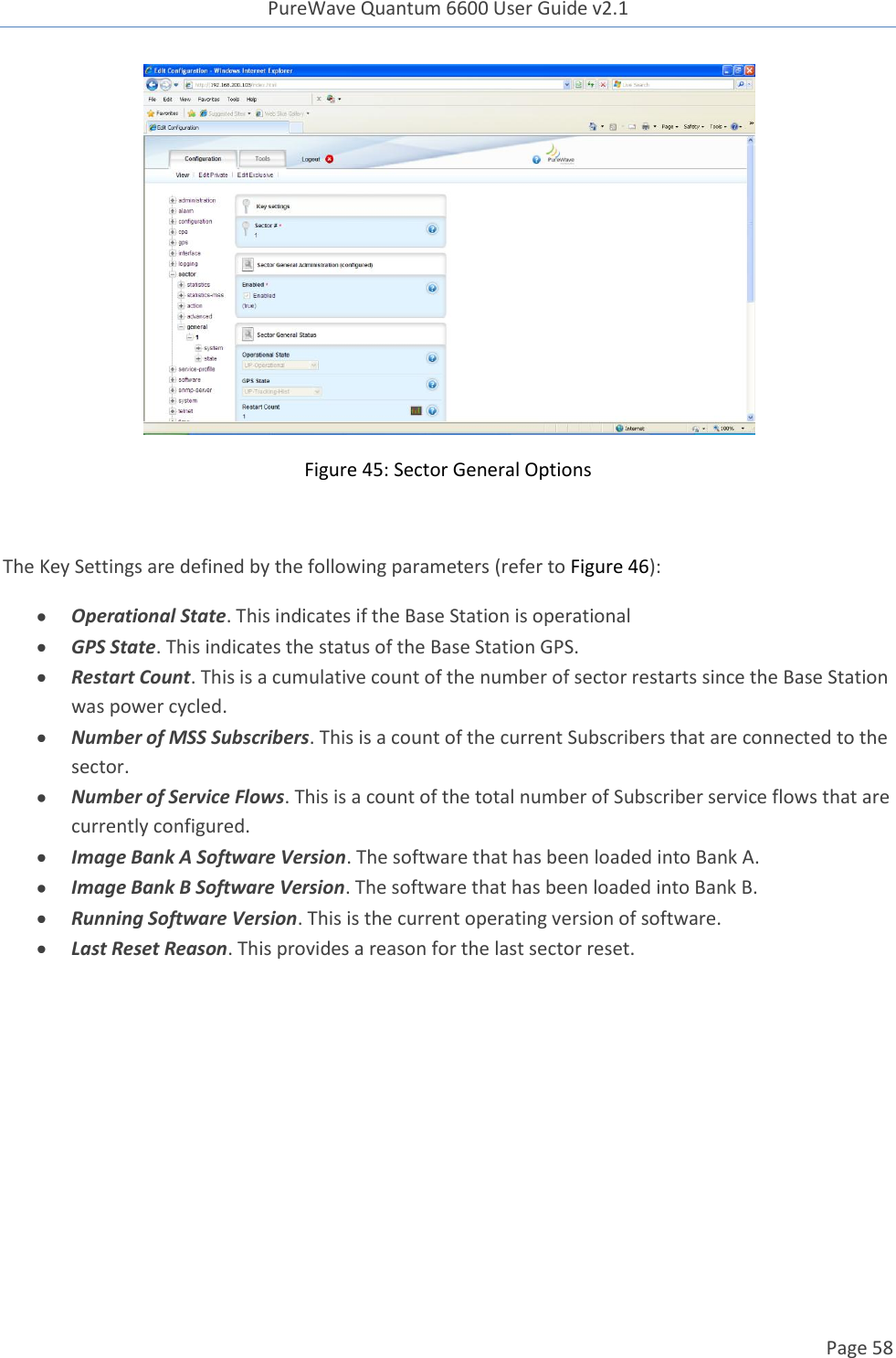 PureWave Quantum 6600 User Guide v2.1  Page 58     Figure 45: Sector General Options  The Key Settings are defined by the following parameters (refer to Figure 46):  Operational State. This indicates if the Base Station is operational   GPS State. This indicates the status of the Base Station GPS.  Restart Count. This is a cumulative count of the number of sector restarts since the Base Station was power cycled.   Number of MSS Subscribers. This is a count of the current Subscribers that are connected to the sector.  Number of Service Flows. This is a count of the total number of Subscriber service flows that are currently configured.  Image Bank A Software Version. The software that has been loaded into Bank A.  Image Bank B Software Version. The software that has been loaded into Bank B.  Running Software Version. This is the current operating version of software.   Last Reset Reason. This provides a reason for the last sector reset.    