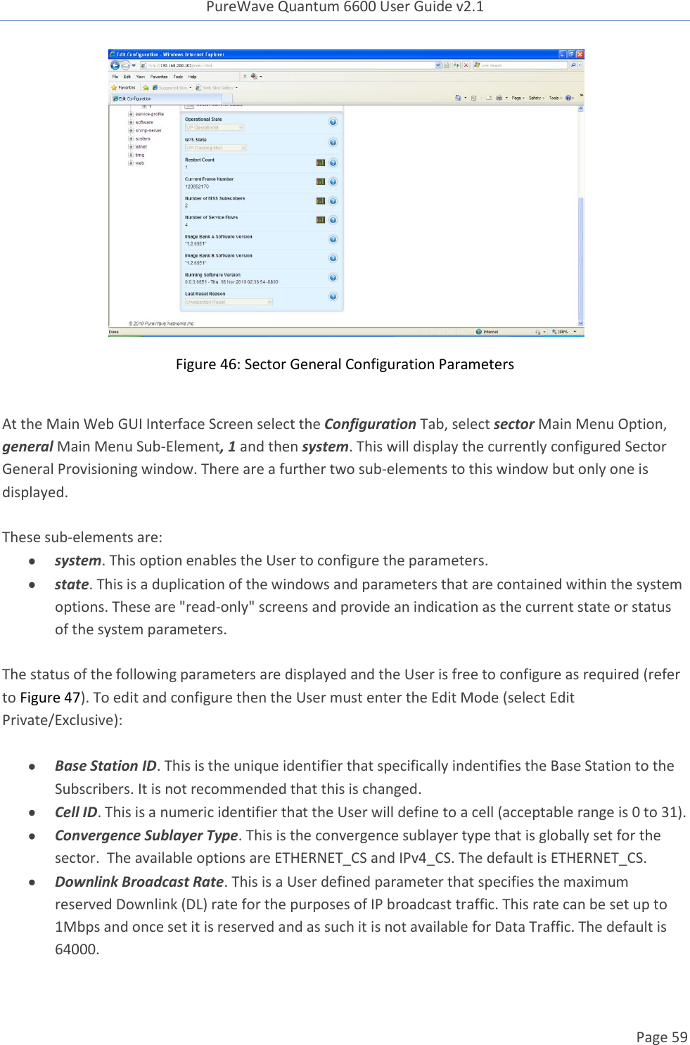 PureWave Quantum 6600 User Guide v2.1  Page 59     Figure 46: Sector General Configuration Parameters  At the Main Web GUI Interface Screen select the Configuration Tab, select sector Main Menu Option, general Main Menu Sub-Element, 1 and then system. This will display the currently configured Sector General Provisioning window. There are a further two sub-elements to this window but only one is displayed.   These sub-elements are:  system. This option enables the User to configure the parameters.  state. This is a duplication of the windows and parameters that are contained within the system options. These are &quot;read-only&quot; screens and provide an indication as the current state or status of the system parameters.   The status of the following parameters are displayed and the User is free to configure as required (refer to Figure 47). To edit and configure then the User must enter the Edit Mode (select Edit Private/Exclusive):   Base Station ID. This is the unique identifier that specifically indentifies the Base Station to the Subscribers. It is not recommended that this is changed.  Cell ID. This is a numeric identifier that the User will define to a cell (acceptable range is 0 to 31).  Convergence Sublayer Type. This is the convergence sublayer type that is globally set for the sector.  The available options are ETHERNET_CS and IPv4_CS. The default is ETHERNET_CS.  Downlink Broadcast Rate. This is a User defined parameter that specifies the maximum reserved Downlink (DL) rate for the purposes of IP broadcast traffic. This rate can be set up to 1Mbps and once set it is reserved and as such it is not available for Data Traffic. The default is 64000. 