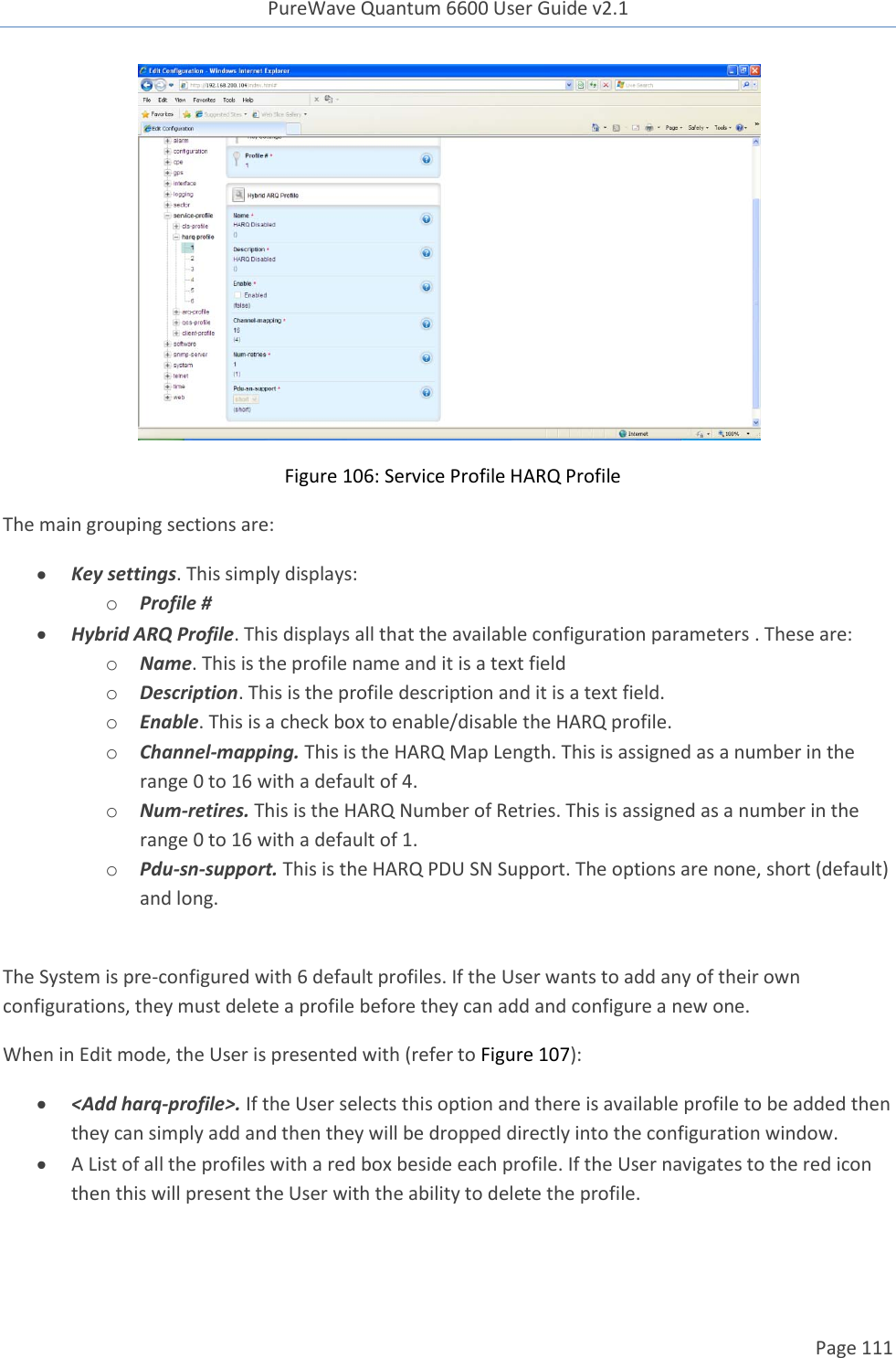 PureWave Quantum 6600 User Guide v2.1  Page 111       Figure 106: Service Profile HARQ Profile The main grouping sections are:  Key settings. This simply displays: o Profile #  Hybrid ARQ Profile. This displays all that the available configuration parameters . These are: o Name. This is the profile name and it is a text field  o Description. This is the profile description and it is a text field.  o Enable. This is a check box to enable/disable the HARQ profile. o Channel-mapping. This is the HARQ Map Length. This is assigned as a number in the range 0 to 16 with a default of 4. o Num-retires. This is the HARQ Number of Retries. This is assigned as a number in the range 0 to 16 with a default of 1. o Pdu-sn-support. This is the HARQ PDU SN Support. The options are none, short (default) and long.   The System is pre-configured with 6 default profiles. If the User wants to add any of their own configurations, they must delete a profile before they can add and configure a new one. When in Edit mode, the User is presented with (refer to Figure 107):  &lt;Add harq-profile&gt;. If the User selects this option and there is available profile to be added then they can simply add and then they will be dropped directly into the configuration window.    A List of all the profiles with a red box beside each profile. If the User navigates to the red icon then this will present the User with the ability to delete the profile. 