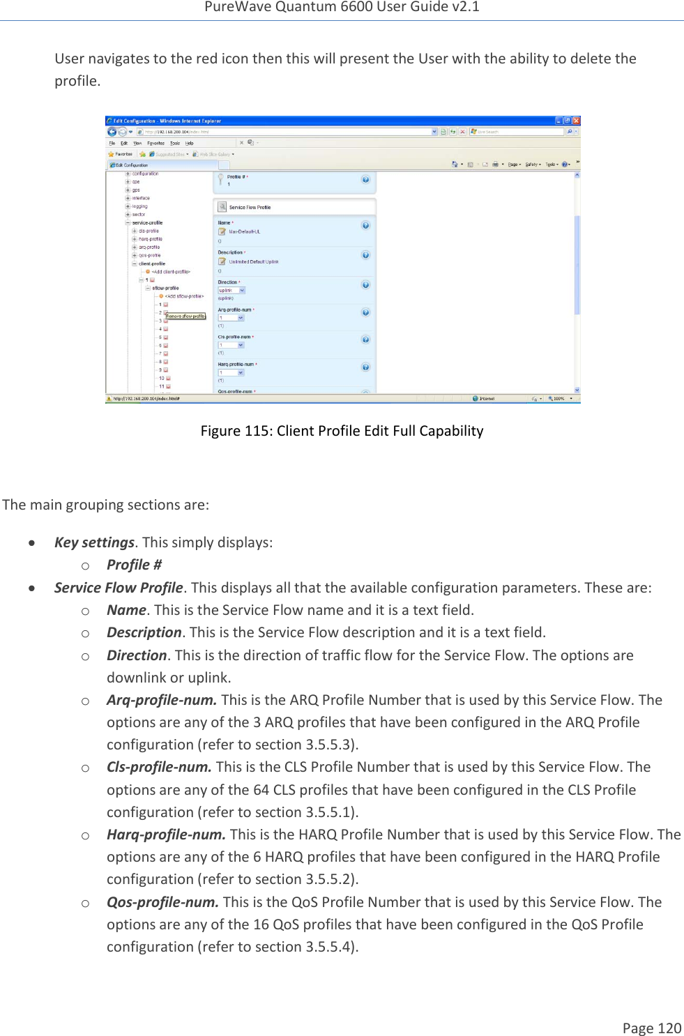 PureWave Quantum 6600 User Guide v2.1  Page 120    User navigates to the red icon then this will present the User with the ability to delete the profile.    Figure 115: Client Profile Edit Full Capability  The main grouping sections are:  Key settings. This simply displays: o Profile #  Service Flow Profile. This displays all that the available configuration parameters. These are: o Name. This is the Service Flow name and it is a text field. o Description. This is the Service Flow description and it is a text field.  o Direction. This is the direction of traffic flow for the Service Flow. The options are downlink or uplink.  o Arq-profile-num. This is the ARQ Profile Number that is used by this Service Flow. The options are any of the 3 ARQ profiles that have been configured in the ARQ Profile configuration (refer to section 3.5.5.3).  o Cls-profile-num. This is the CLS Profile Number that is used by this Service Flow. The options are any of the 64 CLS profiles that have been configured in the CLS Profile configuration (refer to section 3.5.5.1). o Harq-profile-num. This is the HARQ Profile Number that is used by this Service Flow. The options are any of the 6 HARQ profiles that have been configured in the HARQ Profile configuration (refer to section 3.5.5.2).  o Qos-profile-num. This is the QoS Profile Number that is used by this Service Flow. The options are any of the 16 QoS profiles that have been configured in the QoS Profile configuration (refer to section 3.5.5.4).  