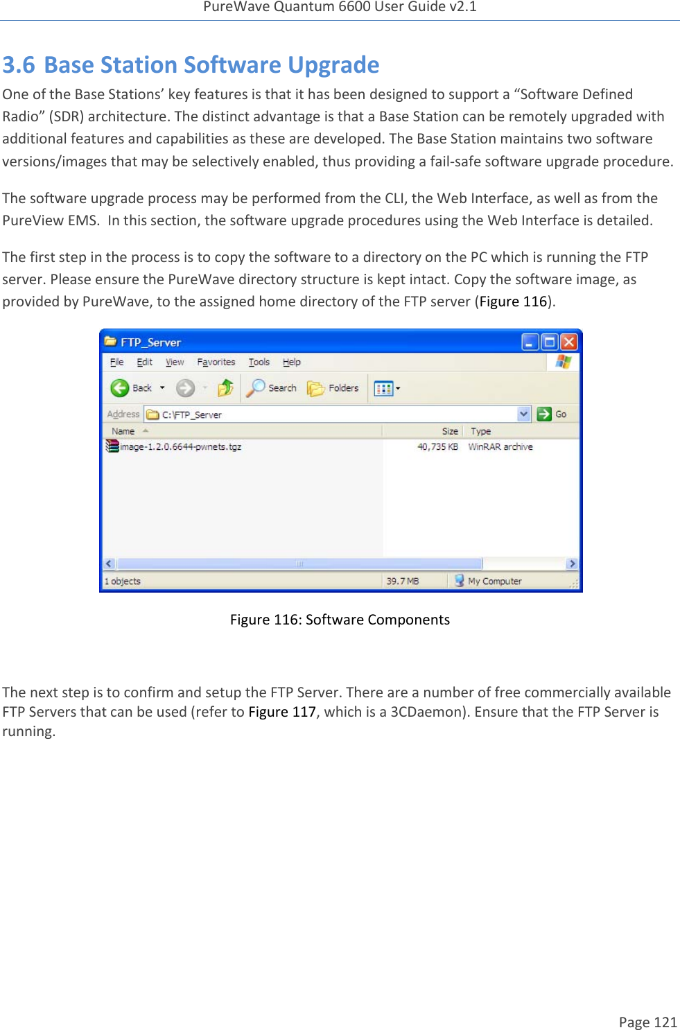 PureWave Quantum 6600 User Guide v2.1  Page 121    3.6 Base Station Software Upgrade One of the Base Stations’ key features is that it has been designed to support a “Software Defined Radio” (SDR) architecture. The distinct advantage is that a Base Station can be remotely upgraded with additional features and capabilities as these are developed. The Base Station maintains two software versions/images that may be selectively enabled, thus providing a fail-safe software upgrade procedure. The software upgrade process may be performed from the CLI, the Web Interface, as well as from the PureView EMS.  In this section, the software upgrade procedures using the Web Interface is detailed. The first step in the process is to copy the software to a directory on the PC which is running the FTP server. Please ensure the PureWave directory structure is kept intact. Copy the software image, as provided by PureWave, to the assigned home directory of the FTP server (Figure 116).  Figure 116: Software Components  The next step is to confirm and setup the FTP Server. There are a number of free commercially available FTP Servers that can be used (refer to Figure 117, which is a 3CDaemon). Ensure that the FTP Server is running.   