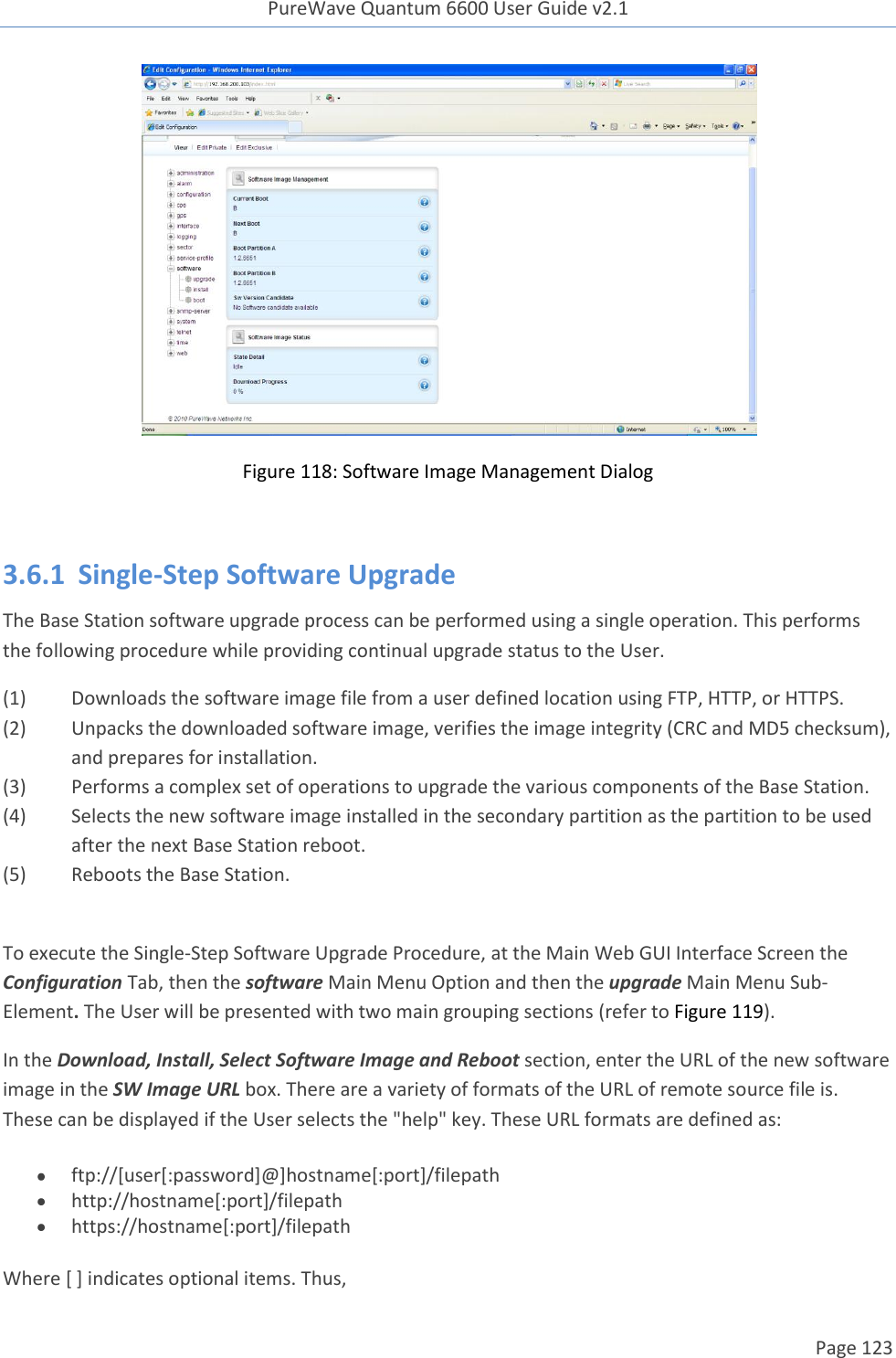 PureWave Quantum 6600 User Guide v2.1  Page 123     Figure 118: Software Image Management Dialog  3.6.1  Single-Step Software Upgrade The Base Station software upgrade process can be performed using a single operation. This performs the following procedure while providing continual upgrade status to the User. (1) Downloads the software image file from a user defined location using FTP, HTTP, or HTTPS. (2) Unpacks the downloaded software image, verifies the image integrity (CRC and MD5 checksum), and prepares for installation. (3) Performs a complex set of operations to upgrade the various components of the Base Station. (4) Selects the new software image installed in the secondary partition as the partition to be used after the next Base Station reboot. (5) Reboots the Base Station.  To execute the Single-Step Software Upgrade Procedure, at the Main Web GUI Interface Screen the Configuration Tab, then the software Main Menu Option and then the upgrade Main Menu Sub-Element. The User will be presented with two main grouping sections (refer to Figure 119). In the Download, Install, Select Software Image and Reboot section, enter the URL of the new software image in the SW Image URL box. There are a variety of formats of the URL of remote source file is. These can be displayed if the User selects the &quot;help&quot; key. These URL formats are defined as:    ftp://[user[:password]@]hostname[:port]/filepath  http://hostname[:port]/filepath  https://hostname[:port]/filepath Where [ ] indicates optional items. Thus,  