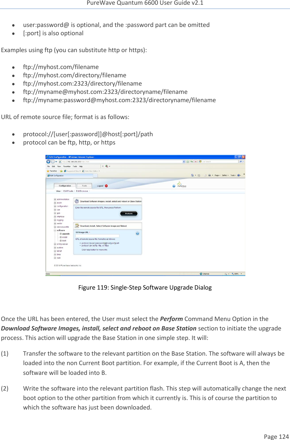 PureWave Quantum 6600 User Guide v2.1  Page 124     user:password@ is optional, and the :password part can be omitted  [:port] is also optional  Examples using ftp (you can substitute http or https):   ftp://myhost.com/filename  ftp://myhost.com/directory/filename  ftp://myhost.com:2323/directory/filename  ftp://myname@myhost.com:2323/directoryname/filename  ftp://myname:password@myhost.com:2323/directoryname/filename URL of remote source file; format is as follows:   protocol://[user[:password]]@host[:port]/path  protocol can be ftp, http, or https  Figure 119: Single-Step Software Upgrade Dialog  Once the URL has been entered, the User must select the Perform Command Menu Option in the Download Software Images, install, select and reboot on Base Station section to initiate the upgrade process. This action will upgrade the Base Station in one simple step. It will: (1)  Transfer the software to the relevant partition on the Base Station. The software will always be loaded into the non Current Boot partition. For example, if the Current Boot is A, then the software will be loaded into B. (2)  Write the software into the relevant partition flash. This step will automatically change the next boot option to the other partition from which it currently is. This is of course the partition to which the software has just been downloaded. 