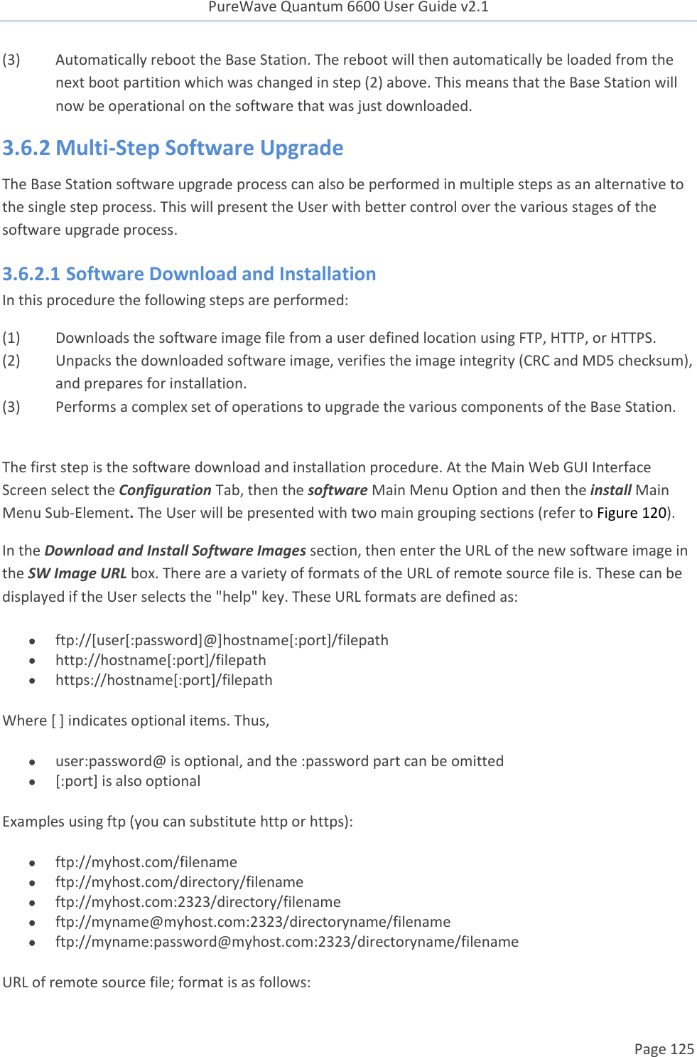 PureWave Quantum 6600 User Guide v2.1  Page 125    (3)  Automatically reboot the Base Station. The reboot will then automatically be loaded from the next boot partition which was changed in step (2) above. This means that the Base Station will now be operational on the software that was just downloaded.  3.6.2 Multi-Step Software Upgrade The Base Station software upgrade process can also be performed in multiple steps as an alternative to the single step process. This will present the User with better control over the various stages of the software upgrade process. 3.6.2.1 Software Download and Installation In this procedure the following steps are performed: (1) Downloads the software image file from a user defined location using FTP, HTTP, or HTTPS. (2) Unpacks the downloaded software image, verifies the image integrity (CRC and MD5 checksum), and prepares for installation. (3) Performs a complex set of operations to upgrade the various components of the Base Station.  The first step is the software download and installation procedure. At the Main Web GUI Interface Screen select the Configuration Tab, then the software Main Menu Option and then the install Main Menu Sub-Element. The User will be presented with two main grouping sections (refer to Figure 120). In the Download and Install Software Images section, then enter the URL of the new software image in the SW Image URL box. There are a variety of formats of the URL of remote source file is. These can be displayed if the User selects the &quot;help&quot; key. These URL formats are defined as:    ftp://[user[:password]@]hostname[:port]/filepath  http://hostname[:port]/filepath  https://hostname[:port]/filepath Where [ ] indicates optional items. Thus,   user:password@ is optional, and the :password part can be omitted  [:port] is also optional  Examples using ftp (you can substitute http or https):   ftp://myhost.com/filename  ftp://myhost.com/directory/filename  ftp://myhost.com:2323/directory/filename  ftp://myname@myhost.com:2323/directoryname/filename  ftp://myname:password@myhost.com:2323/directoryname/filename URL of remote source file; format is as follows:  