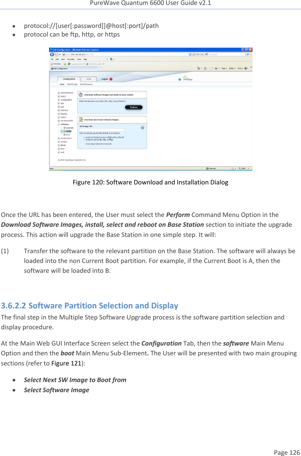 PureWave Quantum 6600 User Guide v2.1  Page 126     protocol://[user[:password]]@host[:port]/path  protocol can be ftp, http, or https  Figure 120: Software Download and Installation Dialog  Once the URL has been entered, the User must select the Perform Command Menu Option in the Download Software Images, install, select and reboot on Base Station section to initiate the upgrade process. This action will upgrade the Base Station in one simple step. It will: (1)  Transfer the software to the relevant partition on the Base Station. The software will always be loaded into the non Current Boot partition. For example, if the Current Boot is A, then the software will be loaded into B.  3.6.2.2 Software Partition Selection and Display The final step in the Multiple Step Software Upgrade process is the software partition selection and display procedure.  At the Main Web GUI Interface Screen select the Configuration Tab, then the software Main Menu Option and then the boot Main Menu Sub-Element. The User will be presented with two main grouping sections (refer to Figure 121):  Select Next SW Image to Boot from  Select Software Image 