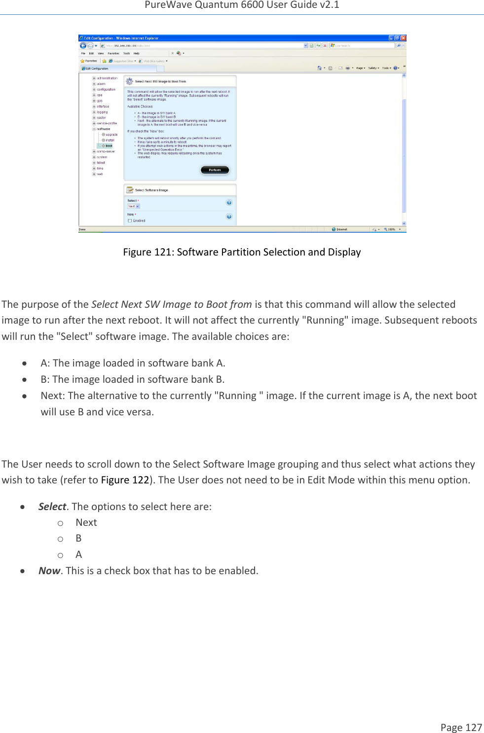 PureWave Quantum 6600 User Guide v2.1  Page 127     Figure 121: Software Partition Selection and Display  The purpose of the Select Next SW Image to Boot from is that this command will allow the selected image to run after the next reboot. It will not affect the currently &quot;Running&quot; image. Subsequent reboots will run the &quot;Select&quot; software image. The available choices are:  A: The image loaded in software bank A.  B: The image loaded in software bank B.  Next: The alternative to the currently &quot;Running &quot; image. If the current image is A, the next boot will use B and vice versa.  The User needs to scroll down to the Select Software Image grouping and thus select what actions they wish to take (refer to Figure 122). The User does not need to be in Edit Mode within this menu option.   Select. The options to select here are: o Next o B o A  Now. This is a check box that has to be enabled. 