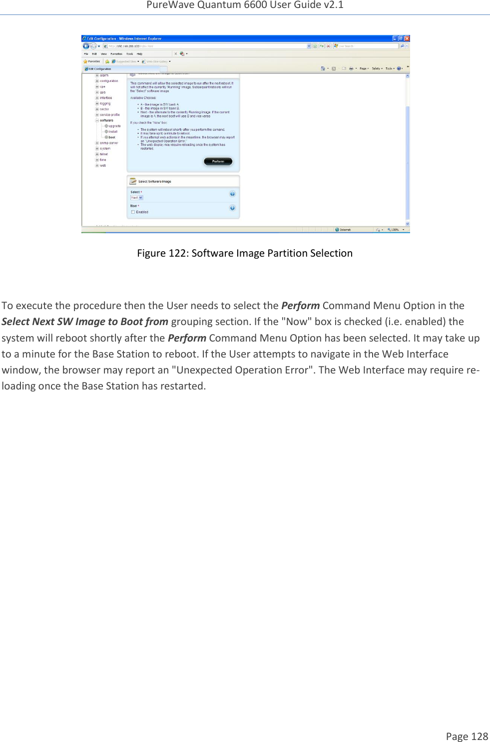 PureWave Quantum 6600 User Guide v2.1  Page 128     Figure 122: Software Image Partition Selection  To execute the procedure then the User needs to select the Perform Command Menu Option in the Select Next SW Image to Boot from grouping section. If the &quot;Now&quot; box is checked (i.e. enabled) the system will reboot shortly after the Perform Command Menu Option has been selected. It may take up to a minute for the Base Station to reboot. If the User attempts to navigate in the Web Interface window, the browser may report an &quot;Unexpected Operation Error&quot;. The Web Interface may require re-loading once the Base Station has restarted.  