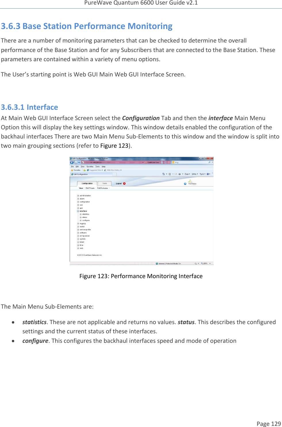 PureWave Quantum 6600 User Guide v2.1  Page 129    3.6.3 Base Station Performance Monitoring There are a number of monitoring parameters that can be checked to determine the overall performance of the Base Station and for any Subscribers that are connected to the Base Station. These parameters are contained within a variety of menu options.  The User’s starting point is Web GUI Main Web GUI Interface Screen.   3.6.3.1 Interface At Main Web GUI Interface Screen select the Configuration Tab and then the interface Main Menu Option this will display the key settings window. This window details enabled the configuration of the backhaul interfaces There are two Main Menu Sub-Elements to this window and the window is split into two main grouping sections (refer to Figure 123).  Figure 123: Performance Monitoring Interface  The Main Menu Sub-Elements are:  statistics. These are not applicable and returns no values. status. This describes the configured settings and the current status of these interfaces.   configure. This configures the backhaul interfaces speed and mode of operation     