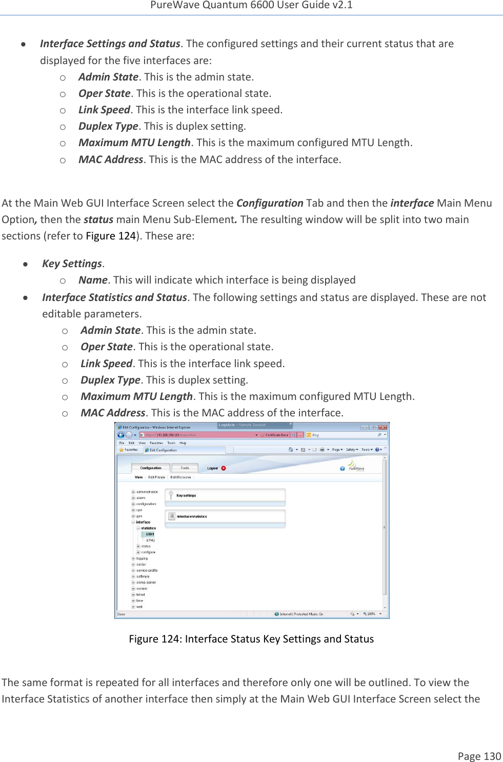 PureWave Quantum 6600 User Guide v2.1  Page 130     Interface Settings and Status. The configured settings and their current status that are displayed for the five interfaces are: o Admin State. This is the admin state. o Oper State. This is the operational state. o Link Speed. This is the interface link speed. o Duplex Type. This is duplex setting. o Maximum MTU Length. This is the maximum configured MTU Length. o MAC Address. This is the MAC address of the interface.  At the Main Web GUI Interface Screen select the Configuration Tab and then the interface Main Menu Option, then the status main Menu Sub-Element. The resulting window will be split into two main sections (refer to Figure 124). These are:  Key Settings. o Name. This will indicate which interface is being displayed  Interface Statistics and Status. The following settings and status are displayed. These are not editable parameters.  o Admin State. This is the admin state. o Oper State. This is the operational state. o Link Speed. This is the interface link speed. o Duplex Type. This is duplex setting. o Maximum MTU Length. This is the maximum configured MTU Length. o MAC Address. This is the MAC address of the interface.  Figure 124: Interface Status Key Settings and Status  The same format is repeated for all interfaces and therefore only one will be outlined. To view the Interface Statistics of another interface then simply at the Main Web GUI Interface Screen select the 