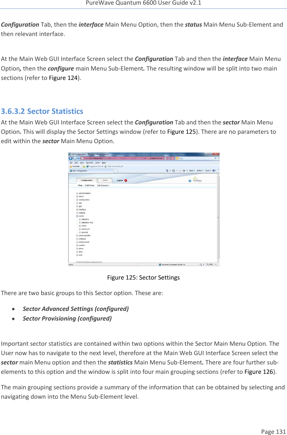 PureWave Quantum 6600 User Guide v2.1  Page 131    Configuration Tab, then the interface Main Menu Option, then the status Main Menu Sub-Element and then relevant interface.   At the Main Web GUI Interface Screen select the Configuration Tab and then the interface Main Menu Option, then the configure main Menu Sub-Element. The resulting window will be split into two main sections (refer to Figure 124).   3.6.3.2 Sector Statistics At the Main Web GUI Interface Screen select the Configuration Tab and then the sector Main Menu Option. This will display the Sector Settings window (refer to Figure 125). There are no parameters to edit within the sector Main Menu Option.  Figure 125: Sector Settings There are two basic groups to this Sector option. These are:  Sector Advanced Settings (configured)  Sector Provisioning (configured)  Important sector statistics are contained within two options within the Sector Main Menu Option. The User now has to navigate to the next level, therefore at the Main Web GUI Interface Screen select the sector main Menu option and then the statistics Main Menu Sub-Element. There are four further sub-elements to this option and the window is split into four main grouping sections (refer to Figure 126).  The main grouping sections provide a summary of the information that can be obtained by selecting and navigating down into the Menu Sub-Element level. 