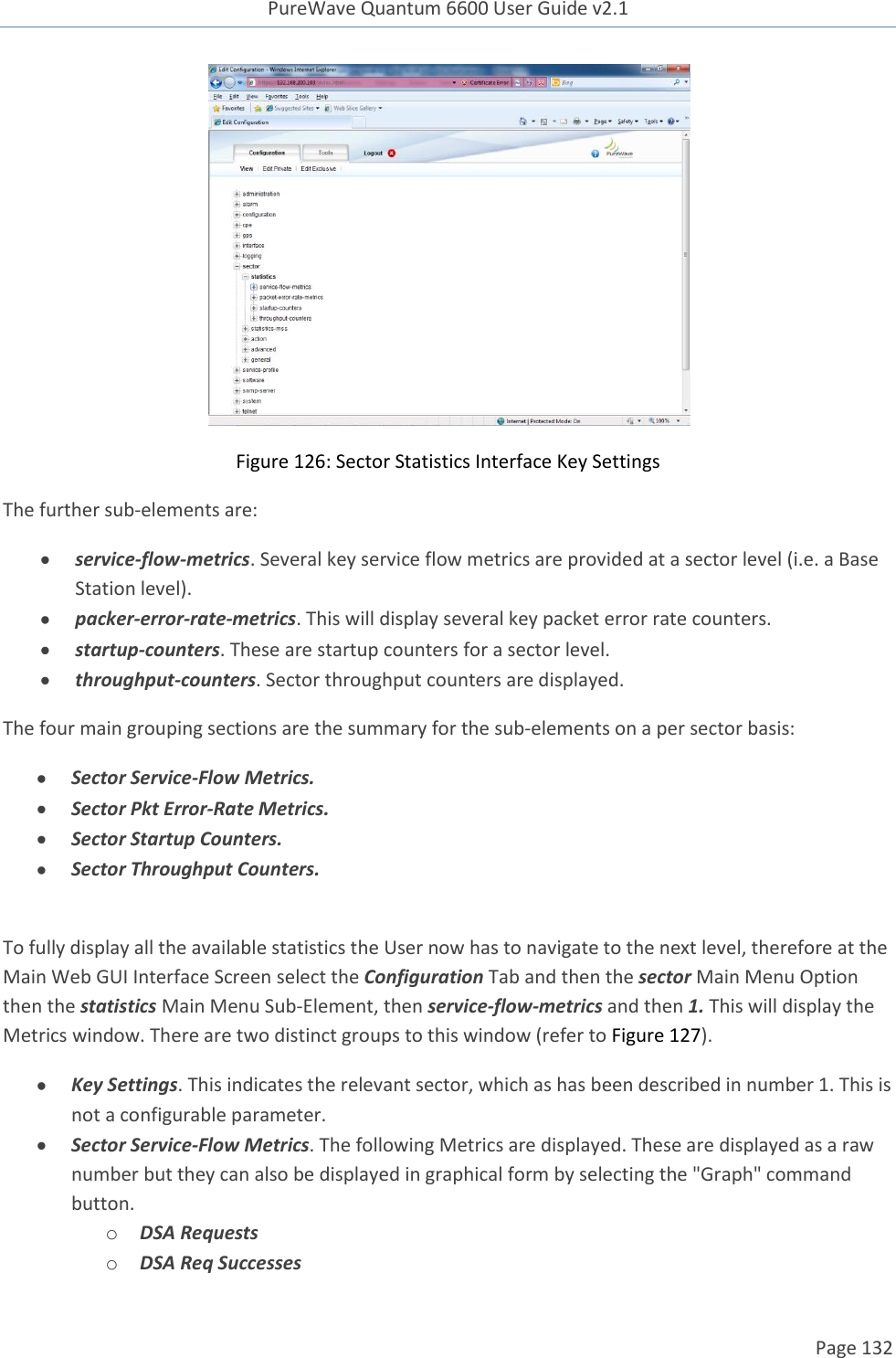 PureWave Quantum 6600 User Guide v2.1  Page 132     Figure 126: Sector Statistics Interface Key Settings The further sub-elements are:  service-flow-metrics. Several key service flow metrics are provided at a sector level (i.e. a Base Station level).  packer-error-rate-metrics. This will display several key packet error rate counters.  startup-counters. These are startup counters for a sector level.  throughput-counters. Sector throughput counters are displayed. The four main grouping sections are the summary for the sub-elements on a per sector basis:  Sector Service-Flow Metrics.  Sector Pkt Error-Rate Metrics.  Sector Startup Counters.  Sector Throughput Counters.  To fully display all the available statistics the User now has to navigate to the next level, therefore at the Main Web GUI Interface Screen select the Configuration Tab and then the sector Main Menu Option then the statistics Main Menu Sub-Element, then service-flow-metrics and then 1. This will display the Metrics window. There are two distinct groups to this window (refer to Figure 127).  Key Settings. This indicates the relevant sector, which as has been described in number 1. This is not a configurable parameter.  Sector Service-Flow Metrics. The following Metrics are displayed. These are displayed as a raw number but they can also be displayed in graphical form by selecting the &quot;Graph&quot; command button. o DSA Requests o DSA Req Successes 