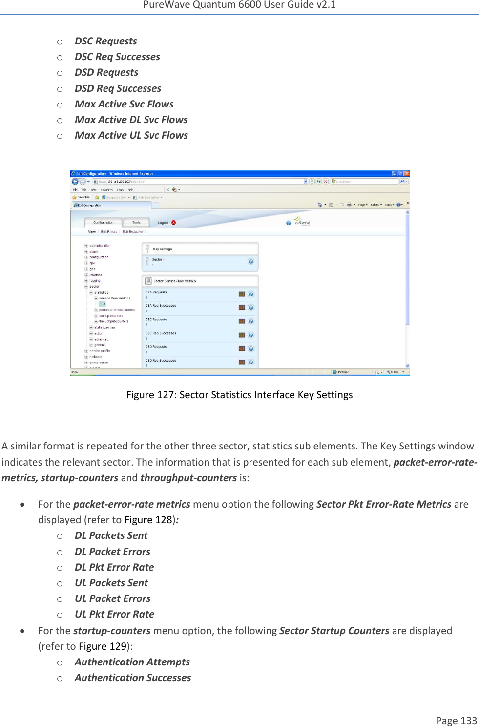 PureWave Quantum 6600 User Guide v2.1  Page 133    o DSC Requests o DSC Req Successes o DSD Requests o DSD Req Successes o Max Active Svc Flows o Max Active DL Svc Flows o Max Active UL Svc Flows   Figure 127: Sector Statistics Interface Key Settings  A similar format is repeated for the other three sector, statistics sub elements. The Key Settings window indicates the relevant sector. The information that is presented for each sub element, packet-error-rate-metrics, startup-counters and throughput-counters is:  For the packet-error-rate metrics menu option the following Sector Pkt Error-Rate Metrics are displayed (refer to Figure 128): o DL Packets Sent o DL Packet Errors o DL Pkt Error Rate o UL Packets Sent o UL Packet Errors o UL Pkt Error Rate  For the startup-counters menu option, the following Sector Startup Counters are displayed (refer to Figure 129): o Authentication Attempts o Authentication Successes 