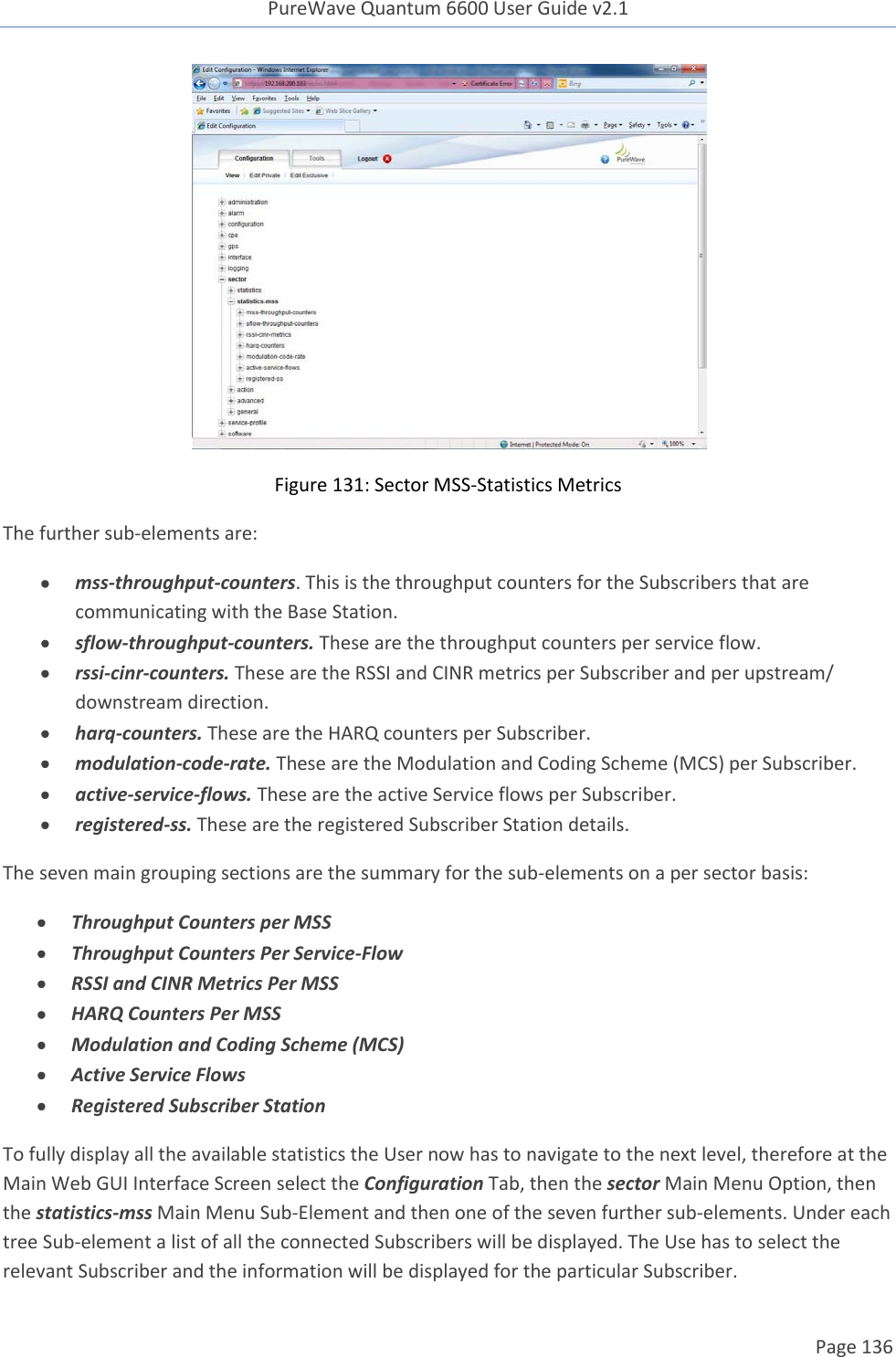 PureWave Quantum 6600 User Guide v2.1  Page 136     Figure 131: Sector MSS-Statistics Metrics The further sub-elements are:  mss-throughput-counters. This is the throughput counters for the Subscribers that are communicating with the Base Station.  sflow-throughput-counters. These are the throughput counters per service flow.  rssi-cinr-counters. These are the RSSI and CINR metrics per Subscriber and per upstream/ downstream direction.  harq-counters. These are the HARQ counters per Subscriber.  modulation-code-rate. These are the Modulation and Coding Scheme (MCS) per Subscriber.  active-service-flows. These are the active Service flows per Subscriber.  registered-ss. These are the registered Subscriber Station details. The seven main grouping sections are the summary for the sub-elements on a per sector basis:  Throughput Counters per MSS  Throughput Counters Per Service-Flow  RSSI and CINR Metrics Per MSS  HARQ Counters Per MSS  Modulation and Coding Scheme (MCS)  Active Service Flows  Registered Subscriber Station To fully display all the available statistics the User now has to navigate to the next level, therefore at the Main Web GUI Interface Screen select the Configuration Tab, then the sector Main Menu Option, then the statistics-mss Main Menu Sub-Element and then one of the seven further sub-elements. Under each tree Sub-element a list of all the connected Subscribers will be displayed. The Use has to select the relevant Subscriber and the information will be displayed for the particular Subscriber.  