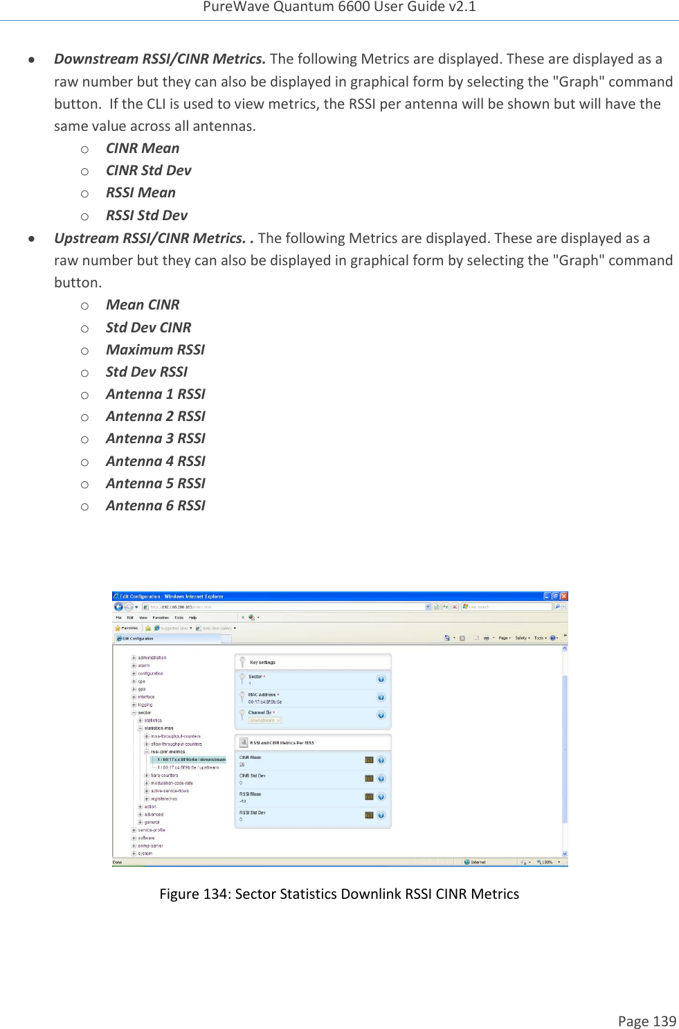 PureWave Quantum 6600 User Guide v2.1  Page 139     Downstream RSSI/CINR Metrics. The following Metrics are displayed. These are displayed as a raw number but they can also be displayed in graphical form by selecting the &quot;Graph&quot; command button.  If the CLI is used to view metrics, the RSSI per antenna will be shown but will have the same value across all antennas. o CINR Mean o CINR Std Dev o RSSI Mean o RSSI Std Dev  Upstream RSSI/CINR Metrics. . The following Metrics are displayed. These are displayed as a raw number but they can also be displayed in graphical form by selecting the &quot;Graph&quot; command button. o Mean CINR o Std Dev CINR o Maximum RSSI o Std Dev RSSI o Antenna 1 RSSI o Antenna 2 RSSI o Antenna 3 RSSI o Antenna 4 RSSI o Antenna 5 RSSI o Antenna 6 RSSI    Figure 134: Sector Statistics Downlink RSSI CINR Metrics 