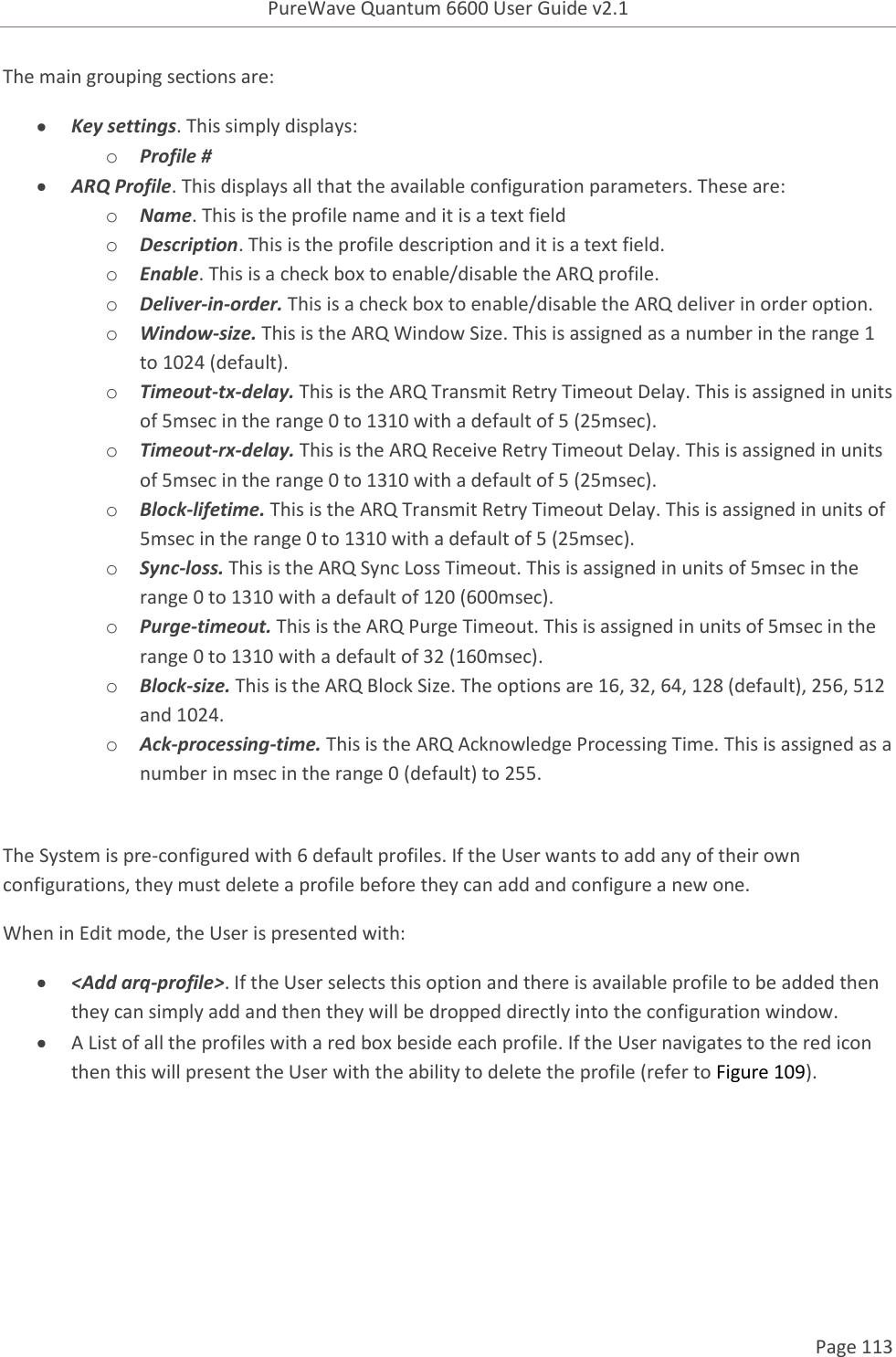 PureWave Quantum 6600 User Guide v2.1  Page 113    The main grouping sections are:  Key settings. This simply displays: o Profile #  ARQ Profile. This displays all that the available configuration parameters. These are: o Name. This is the profile name and it is a text field  o Description. This is the profile description and it is a text field.  o Enable. This is a check box to enable/disable the ARQ profile. o Deliver-in-order. This is a check box to enable/disable the ARQ deliver in order option. o Window-size. This is the ARQ Window Size. This is assigned as a number in the range 1    to 1024 (default). o Timeout-tx-delay. This is the ARQ Transmit Retry Timeout Delay. This is assigned in units of 5msec in the range 0 to 1310 with a default of 5 (25msec). o Timeout-rx-delay. This is the ARQ Receive Retry Timeout Delay. This is assigned in units of 5msec in the range 0 to 1310 with a default of 5 (25msec). o Block-lifetime. This is the ARQ Transmit Retry Timeout Delay. This is assigned in units of 5msec in the range 0 to 1310 with a default of 5 (25msec). o Sync-loss. This is the ARQ Sync Loss Timeout. This is assigned in units of 5msec in the range 0 to 1310 with a default of 120 (600msec). o Purge-timeout. This is the ARQ Purge Timeout. This is assigned in units of 5msec in the range 0 to 1310 with a default of 32 (160msec). o Block-size. This is the ARQ Block Size. The options are 16, 32, 64, 128 (default), 256, 512 and 1024. o Ack-processing-time. This is the ARQ Acknowledge Processing Time. This is assigned as a number in msec in the range 0 (default) to 255.  The System is pre-configured with 6 default profiles. If the User wants to add any of their own configurations, they must delete a profile before they can add and configure a new one. When in Edit mode, the User is presented with:  &lt;Add arq-profile&gt;. If the User selects this option and there is available profile to be added then they can simply add and then they will be dropped directly into the configuration window.    A List of all the profiles with a red box beside each profile. If the User navigates to the red icon then this will present the User with the ability to delete the profile (refer to Figure 109). 