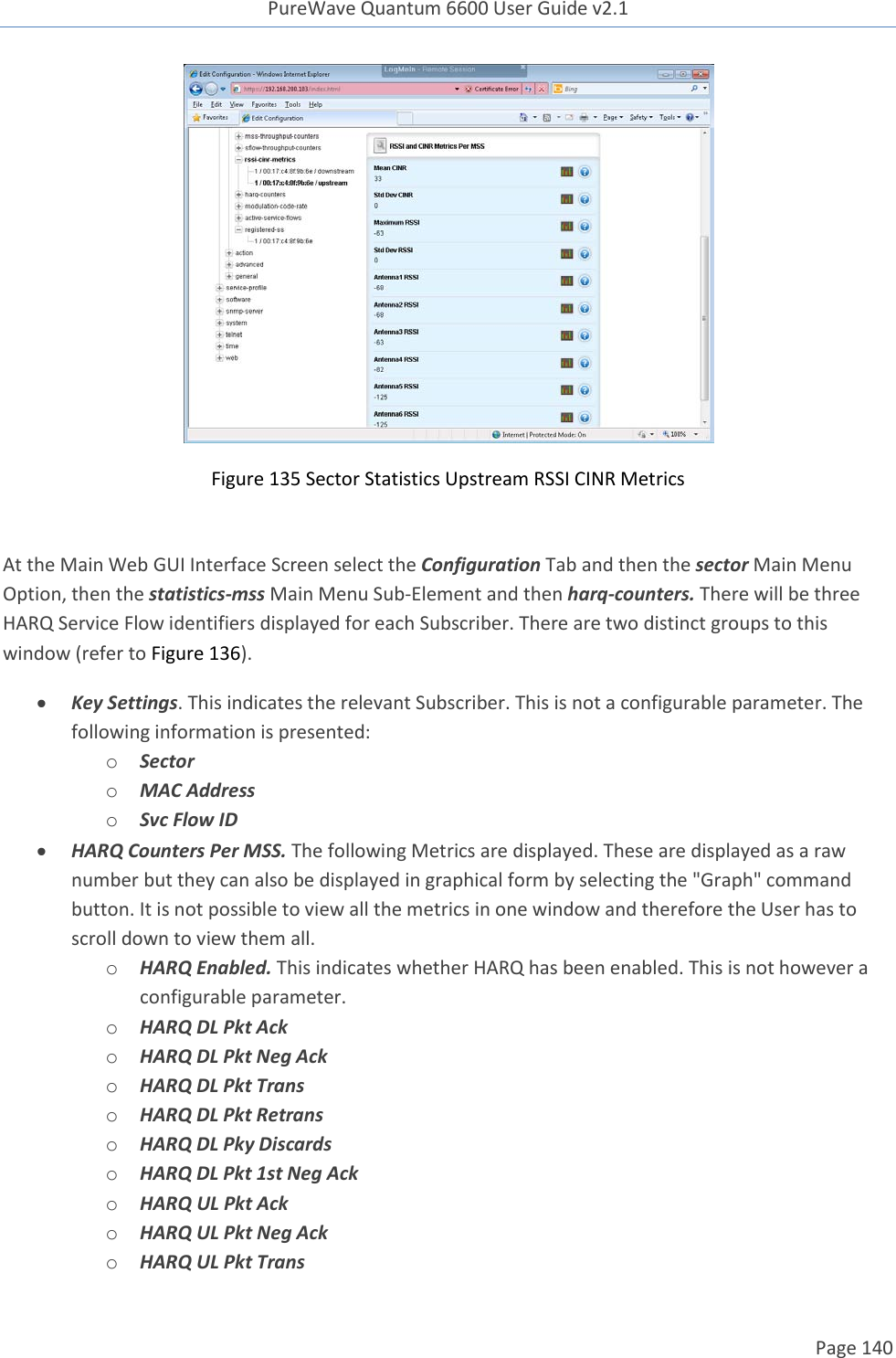 PureWave Quantum 6600 User Guide v2.1  Page 140     Figure 135 Sector Statistics Upstream RSSI CINR Metrics  At the Main Web GUI Interface Screen select the Configuration Tab and then the sector Main Menu Option, then the statistics-mss Main Menu Sub-Element and then harq-counters. There will be three HARQ Service Flow identifiers displayed for each Subscriber. There are two distinct groups to this window (refer to Figure 136).  Key Settings. This indicates the relevant Subscriber. This is not a configurable parameter. The following information is presented: o Sector o MAC Address o Svc Flow ID   HARQ Counters Per MSS. The following Metrics are displayed. These are displayed as a raw number but they can also be displayed in graphical form by selecting the &quot;Graph&quot; command button. It is not possible to view all the metrics in one window and therefore the User has to scroll down to view them all.  o HARQ Enabled. This indicates whether HARQ has been enabled. This is not however a configurable parameter. o HARQ DL Pkt Ack o HARQ DL Pkt Neg Ack o HARQ DL Pkt Trans o HARQ DL Pkt Retrans o HARQ DL Pky Discards o HARQ DL Pkt 1st Neg Ack o HARQ UL Pkt Ack o HARQ UL Pkt Neg Ack o HARQ UL Pkt Trans 