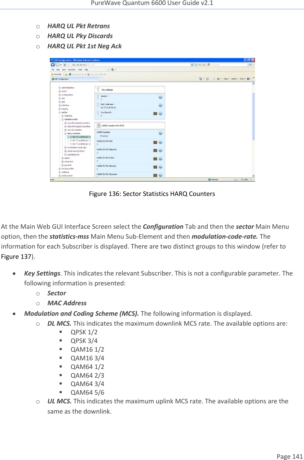 PureWave Quantum 6600 User Guide v2.1  Page 141    o HARQ UL Pkt Retrans o HARQ UL Pky Discards o HARQ UL Pkt 1st Neg Ack  Figure 136: Sector Statistics HARQ Counters  At the Main Web GUI Interface Screen select the Configuration Tab and then the sector Main Menu option, then the statistics-mss Main Menu Sub-Element and then modulation-code-rate. The information for each Subscriber is displayed. There are two distinct groups to this window (refer to Figure 137).  Key Settings. This indicates the relevant Subscriber. This is not a configurable parameter. The following information is presented: o Sector o MAC Address  Modulation and Coding Scheme (MCS). The following information is displayed.  o DL MCS. This indicates the maximum downlink MCS rate. The available options are:  QPSK 1/2  QPSK 3/4  QAM16 1/2  QAM16 3/4  QAM64 1/2  QAM64 2/3  QAM64 3/4  QAM64 5/6 o UL MCS. This indicates the maximum uplink MCS rate. The available options are the same as the downlink. 