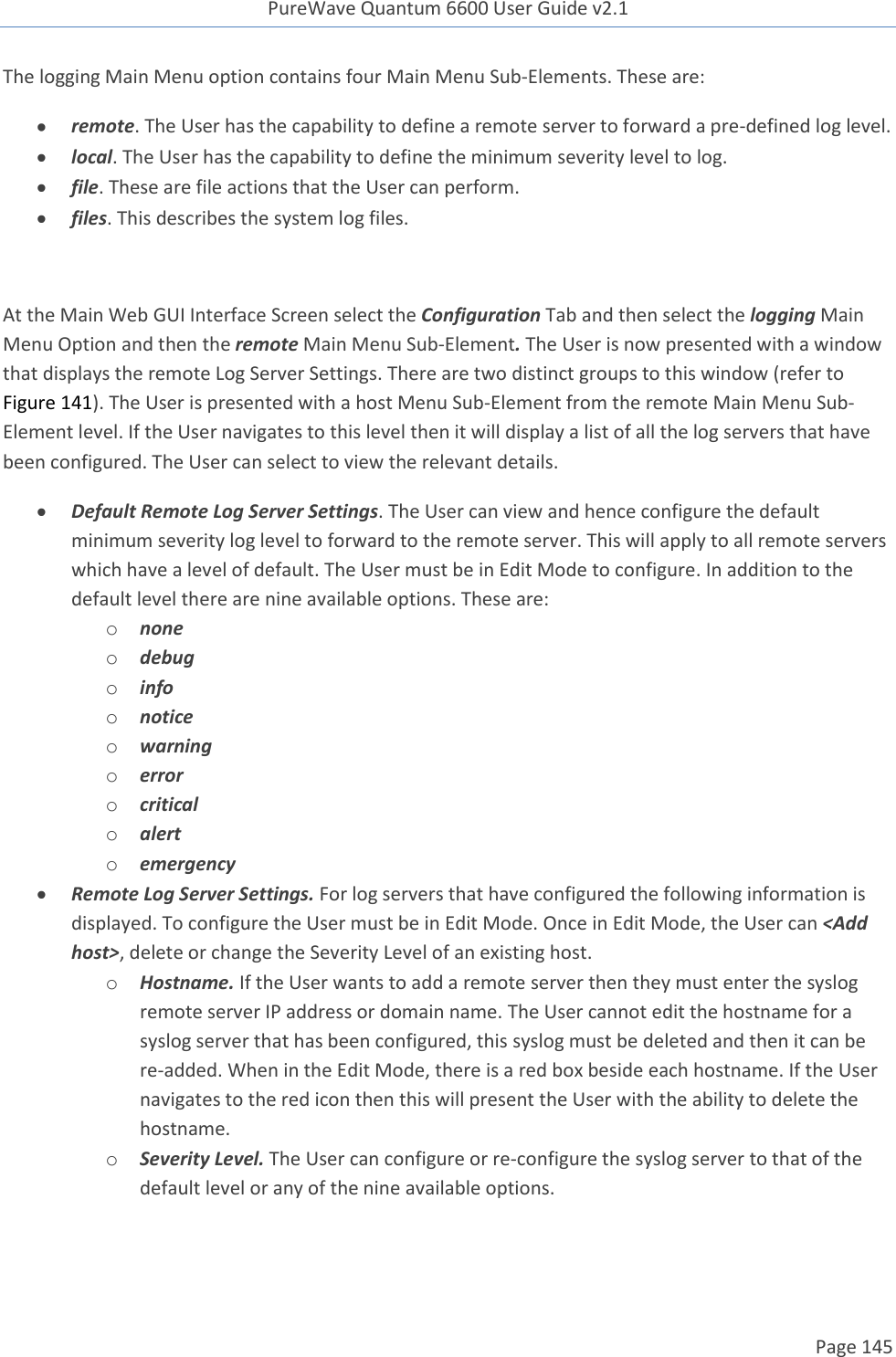 PureWave Quantum 6600 User Guide v2.1  Page 145    The logging Main Menu option contains four Main Menu Sub-Elements. These are:  remote. The User has the capability to define a remote server to forward a pre-defined log level.   local. The User has the capability to define the minimum severity level to log.   file. These are file actions that the User can perform.  files. This describes the system log files.  At the Main Web GUI Interface Screen select the Configuration Tab and then select the logging Main Menu Option and then the remote Main Menu Sub-Element. The User is now presented with a window that displays the remote Log Server Settings. There are two distinct groups to this window (refer to Figure 141). The User is presented with a host Menu Sub-Element from the remote Main Menu Sub-Element level. If the User navigates to this level then it will display a list of all the log servers that have been configured. The User can select to view the relevant details.    Default Remote Log Server Settings. The User can view and hence configure the default minimum severity log level to forward to the remote server. This will apply to all remote servers which have a level of default. The User must be in Edit Mode to configure. In addition to the default level there are nine available options. These are: o none o debug o info o notice o warning o error o critical o alert o emergency  Remote Log Server Settings. For log servers that have configured the following information is displayed. To configure the User must be in Edit Mode. Once in Edit Mode, the User can &lt;Add host&gt;, delete or change the Severity Level of an existing host. o Hostname. If the User wants to add a remote server then they must enter the syslog remote server IP address or domain name. The User cannot edit the hostname for a syslog server that has been configured, this syslog must be deleted and then it can be re-added. When in the Edit Mode, there is a red box beside each hostname. If the User navigates to the red icon then this will present the User with the ability to delete the hostname.  o Severity Level. The User can configure or re-configure the syslog server to that of the default level or any of the nine available options.  