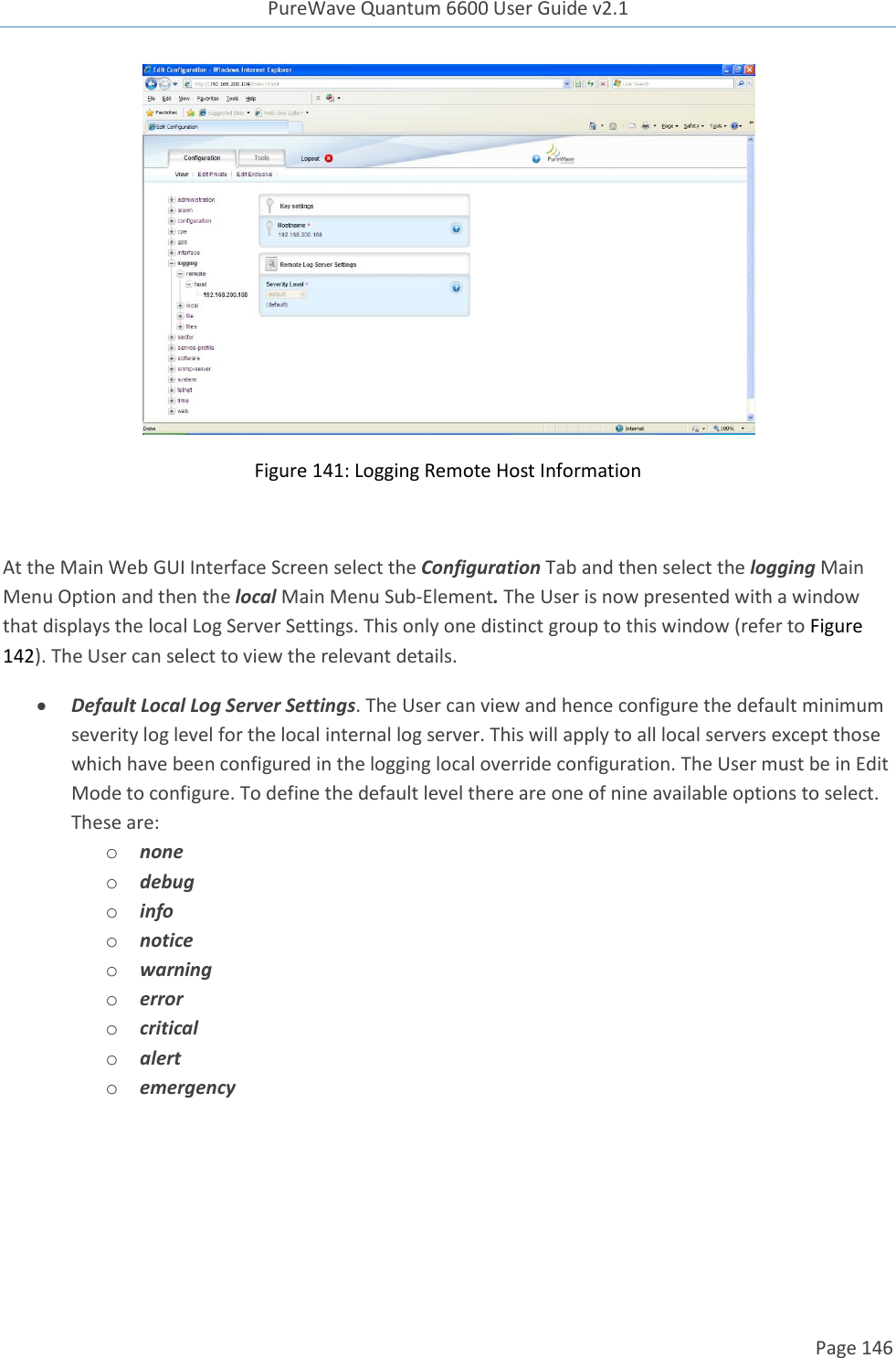 PureWave Quantum 6600 User Guide v2.1  Page 146     Figure 141: Logging Remote Host Information  At the Main Web GUI Interface Screen select the Configuration Tab and then select the logging Main Menu Option and then the local Main Menu Sub-Element. The User is now presented with a window that displays the local Log Server Settings. This only one distinct group to this window (refer to Figure 142). The User can select to view the relevant details.    Default Local Log Server Settings. The User can view and hence configure the default minimum severity log level for the local internal log server. This will apply to all local servers except those which have been configured in the logging local override configuration. The User must be in Edit Mode to configure. To define the default level there are one of nine available options to select. These are: o none o debug o info o notice o warning o error o critical o alert o emergency  