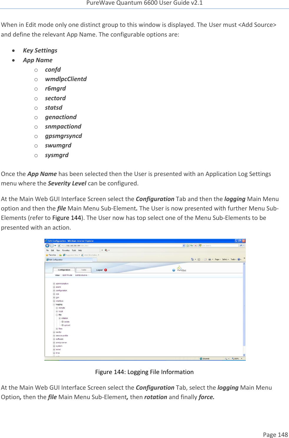 PureWave Quantum 6600 User Guide v2.1  Page 148    When in Edit mode only one distinct group to this window is displayed. The User must &lt;Add Source&gt; and define the relevant App Name. The configurable options are:  Key Settings  App Name o confd o wmdlpcClientd o r6mgrd o sectord o statsd o genactiond o snmpactiond o gpsmgrsyncd o swumgrd o sysmgrd  Once the App Name has been selected then the User is presented with an Application Log Settings menu where the Severity Level can be configured.  At the Main Web GUI Interface Screen select the Configuration Tab and then the logging Main Menu option and then the file Main Menu Sub-Element. The User is now presented with further Menu Sub-Elements (refer to Figure 144). The User now has top select one of the Menu Sub-Elements to be presented with an action.   Figure 144: Logging File Information At the Main Web GUI Interface Screen select the Configuration Tab, select the logging Main Menu Option, then the file Main Menu Sub-Element, then rotation and finally force.  