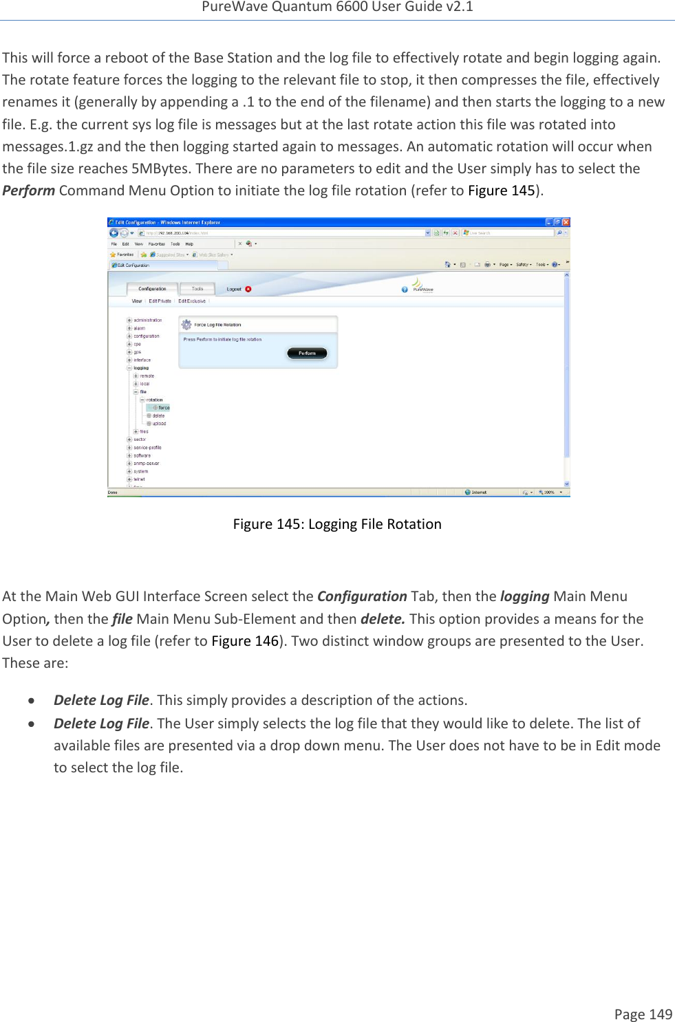 PureWave Quantum 6600 User Guide v2.1  Page 149    This will force a reboot of the Base Station and the log file to effectively rotate and begin logging again. The rotate feature forces the logging to the relevant file to stop, it then compresses the file, effectively renames it (generally by appending a .1 to the end of the filename) and then starts the logging to a new file. E.g. the current sys log file is messages but at the last rotate action this file was rotated into messages.1.gz and the then logging started again to messages. An automatic rotation will occur when the file size reaches 5MBytes. There are no parameters to edit and the User simply has to select the Perform Command Menu Option to initiate the log file rotation (refer to Figure 145).  Figure 145: Logging File Rotation  At the Main Web GUI Interface Screen select the Configuration Tab, then the logging Main Menu Option, then the file Main Menu Sub-Element and then delete. This option provides a means for the User to delete a log file (refer to Figure 146). Two distinct window groups are presented to the User. These are:  Delete Log File. This simply provides a description of the actions.  Delete Log File. The User simply selects the log file that they would like to delete. The list of available files are presented via a drop down menu. The User does not have to be in Edit mode to select the log file.  