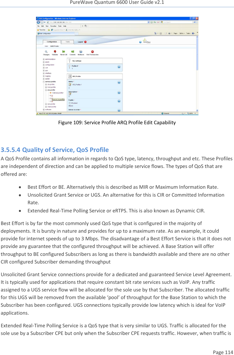 PureWave Quantum 6600 User Guide v2.1  Page 114     Figure 109: Service Profile ARQ Profile Edit Capability  3.5.5.4 Quality of Service, QoS Profile A QoS Profile contains all information in regards to QoS type, latency, throughput and etc. These Profiles are independent of direction and can be applied to multiple service flows. The types of QoS that are offered are:  Best Effort or BE. Alternatively this is described as MIR or Maximum Information Rate.  Unsolicited Grant Service or UGS. An alternative for this is CIR or Committed Information Rate.   Extended Real-Time Polling Service or eRTPS. This is also known as Dynamic CIR. Best Effort is by far the most commonly used QoS type that is configured in the majority of deployments. It is bursty in nature and provides for up to a maximum rate. As an example, it could provide for internet speeds of up to 3 Mbps. The disadvantage of a Best Effort Service is that it does not provide any guarantee that the configured throughput will be achieved. A Base Station will offer throughput to BE configured Subscribers as long as there is bandwidth available and there are no other CIR configured Subscriber demanding throughput  Unsolicited Grant Service connections provide for a dedicated and guaranteed Service Level Agreement. It is typically used for applications that require constant bit rate services such as VoIP. Any traffic assigned to a UGS service flow will be allocated for the sole use by that Subscriber. The allocated traffic for this UGS will be removed from the available ‘pool’ of throughput for the Base Station to which the Subscriber has been configured. UGS connections typically provide low latency which is ideal for VoIP applications. Extended Real-Time Polling Service is a QoS type that is very similar to UGS. Traffic is allocated for the sole use by a Subscriber CPE but only when the Subscriber CPE requests traffic. However, when traffic is 