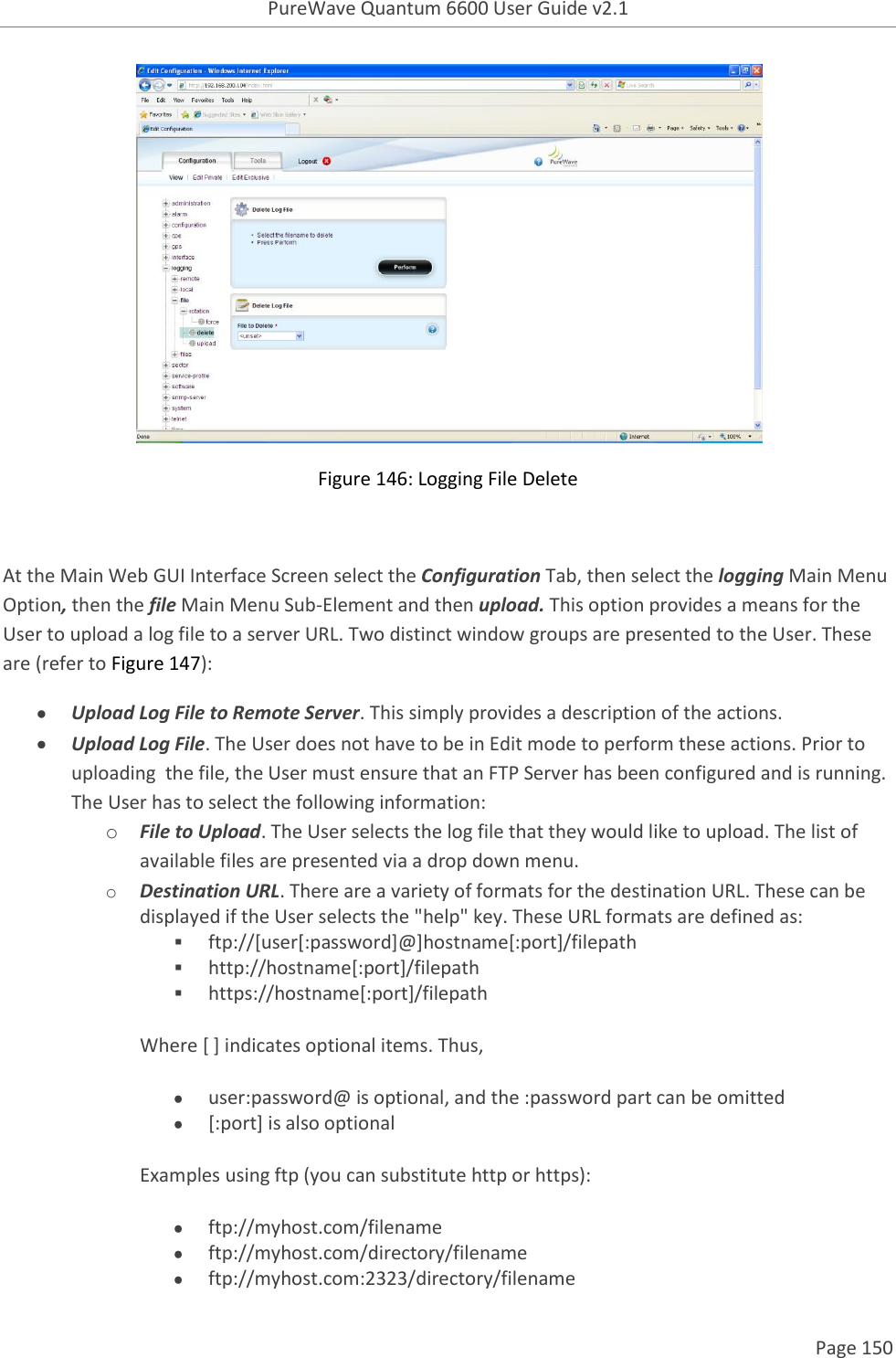 PureWave Quantum 6600 User Guide v2.1  Page 150     Figure 146: Logging File Delete  At the Main Web GUI Interface Screen select the Configuration Tab, then select the logging Main Menu Option, then the file Main Menu Sub-Element and then upload. This option provides a means for the User to upload a log file to a server URL. Two distinct window groups are presented to the User. These are (refer to Figure 147):  Upload Log File to Remote Server. This simply provides a description of the actions.  Upload Log File. The User does not have to be in Edit mode to perform these actions. Prior to uploading  the file, the User must ensure that an FTP Server has been configured and is running. The User has to select the following information: o File to Upload. The User selects the log file that they would like to upload. The list of available files are presented via a drop down menu.  o Destination URL. There are a variety of formats for the destination URL. These can be displayed if the User selects the &quot;help&quot; key. These URL formats are defined as:    ftp://[user[:password]@]hostname[:port]/filepath  http://hostname[:port]/filepath  https://hostname[:port]/filepath Where [ ] indicates optional items. Thus,   user:password@ is optional, and the :password part can be omitted  [:port] is also optional  Examples using ftp (you can substitute http or https):   ftp://myhost.com/filename  ftp://myhost.com/directory/filename  ftp://myhost.com:2323/directory/filename 