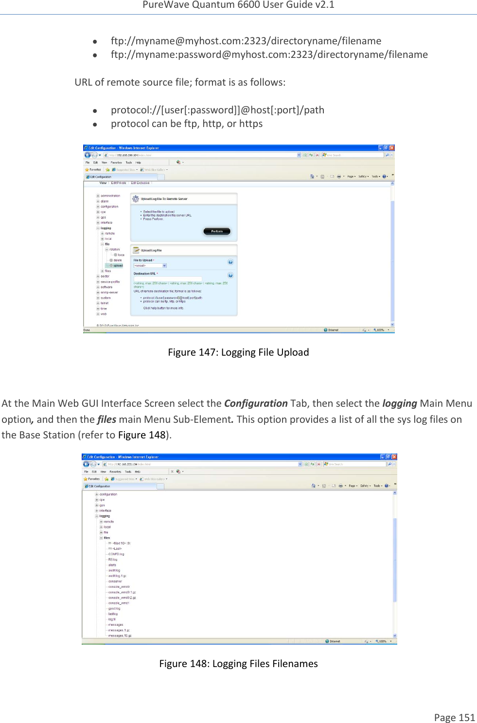 PureWave Quantum 6600 User Guide v2.1  Page 151     ftp://myname@myhost.com:2323/directoryname/filename  ftp://myname:password@myhost.com:2323/directoryname/filename URL of remote source file; format is as follows:   protocol://[user[:password]]@host[:port]/path  protocol can be ftp, http, or https  Figure 147: Logging File Upload  At the Main Web GUI Interface Screen select the Configuration Tab, then select the logging Main Menu option, and then the files main Menu Sub-Element. This option provides a list of all the sys log files on the Base Station (refer to Figure 148).   Figure 148: Logging Files Filenames 