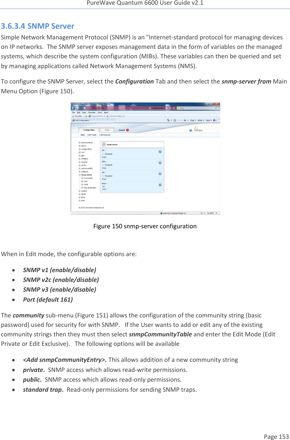 PureWave Quantum 6600 User Guide v2.1  Page 153    3.6.3.4 SNMP Server Simple Network Management Protocol (SNMP) is an &quot;Internet-standard protocol for managing devices on IP networks.  The SNMP server exposes management data in the form of variables on the managed systems, which describe the system configuration (MIBs). These variables can then be queried and set by managing applications called Network Management Systems (NMS). To configure the SNMP Server, select the Configuration Tab and then select the snmp-server from Main Menu Option (Figure 150).  Figure 150 snmp-server configuration  When in Edit mode, the configurable options are:  SNMP v1 (enable/disable)  SNMP v2c (enable/disable)  SNMP v3 (enable/disable)  Port (default 161) The community sub-menu (Figure 151) allows the configuration of the community string (basic password) used for security for with SNMP.   If the User wants to add or edit any of the existing community strings then they must then select snmpCommunityTable and enter the Edit Mode (Edit  Private or Edit Exclusive).   The following options will be available  &lt;Add snmpCommunityEntry&gt;. This allows addition of a new community string  private.  SNMP access which allows read-write permissions.  public.  SNMP access which allows read-only permissions.  standard trap.  Read-only permissions for sending SNMP traps.  