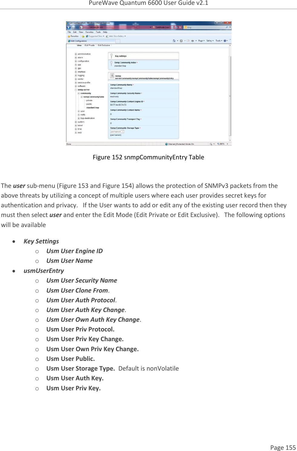 PureWave Quantum 6600 User Guide v2.1  Page 155     Figure 152 snmpCommunityEntry Table  The user sub-menu (Figure 153 and Figure 154) allows the protection of SNMPv3 packets from the above threats by utilizing a concept of multiple users where each user provides secret keys for authentication and privacy.   If the User wants to add or edit any of the existing user record then they must then select user and enter the Edit Mode (Edit Private or Edit Exclusive).   The following options will be available  Key Settings o Usm User Engine ID o Usm User Name  usmUserEntry o Usm User Security Name o Usm User Clone From.  o Usm User Auth Protocol.  o Usm User Auth Key Change.  o Usm User Own Auth Key Change.  o Usm User Priv Protocol. o Usm User Priv Key Change. o Usm User Own Priv Key Change. o Usm User Public. o Usm User Storage Type.  Default is nonVolatile o Usm User Auth Key. o Usm User Priv Key. 