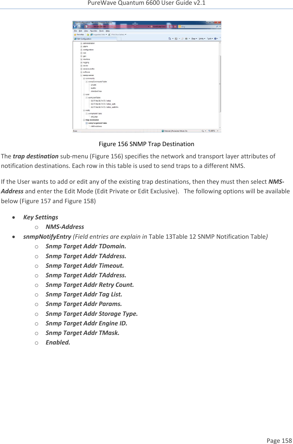 PureWave Quantum 6600 User Guide v2.1  Page 158     Figure 156 SNMP Trap Destination The trap destination sub-menu (Figure 156) specifies the network and transport layer attributes of notification destinations. Each row in this table is used to send traps to a different NMS. If the User wants to add or edit any of the existing trap destinations, then they must then select NMS-Address and enter the Edit Mode (Edit Private or Edit Exclusive).   The following options will be available below (Figure 157 and Figure 158)  Key Settings o NMS-Address  snmpNotifyEntry (Field entries are explain in Table 13Table 12 SNMP Notification Table) o Snmp Target Addr TDomain. o Snmp Target Addr TAddress. o Snmp Target Addr Timeout. o Snmp Target Addr TAddress. o Snmp Target Addr Retry Count. o Snmp Target Addr Tag List. o Snmp Target Addr Params. o Snmp Target Addr Storage Type. o Snmp Target Addr Engine ID. o Snmp Target Addr TMask. o Enabled.  