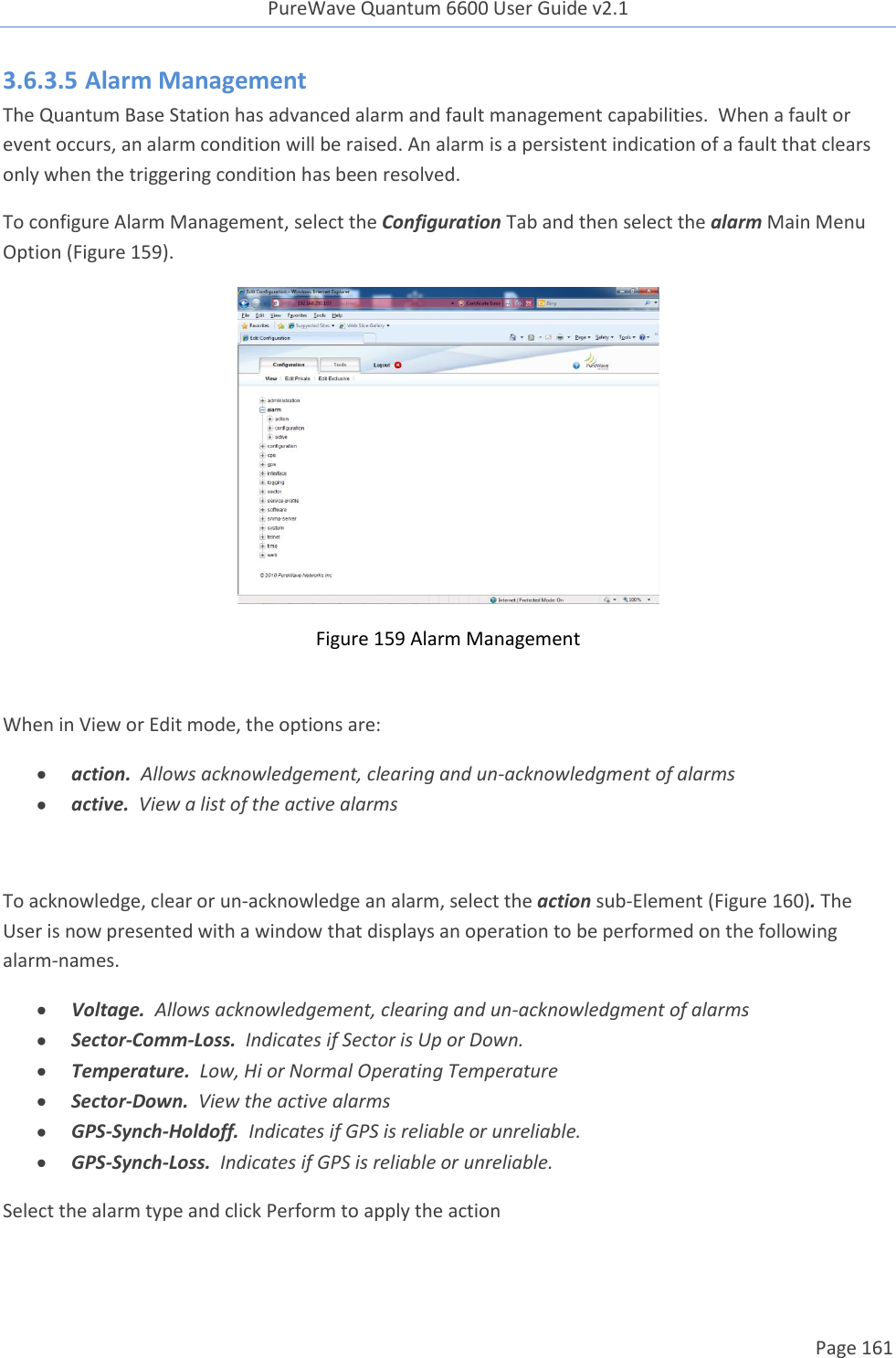 PureWave Quantum 6600 User Guide v2.1  Page 161    3.6.3.5 Alarm Management The Quantum Base Station has advanced alarm and fault management capabilities.  When a fault or event occurs, an alarm condition will be raised. An alarm is a persistent indication of a fault that clears only when the triggering condition has been resolved.  To configure Alarm Management, select the Configuration Tab and then select the alarm Main Menu Option (Figure 159).  Figure 159 Alarm Management  When in View or Edit mode, the options are:  action.  Allows acknowledgement, clearing and un-acknowledgment of alarms  active.  View a list of the active alarms  To acknowledge, clear or un-acknowledge an alarm, select the action sub-Element (Figure 160). The User is now presented with a window that displays an operation to be performed on the following alarm-names.  Voltage.  Allows acknowledgement, clearing and un-acknowledgment of alarms  Sector-Comm-Loss.  Indicates if Sector is Up or Down.  Temperature.  Low, Hi or Normal Operating Temperature  Sector-Down.  View the active alarms  GPS-Synch-Holdoff.  Indicates if GPS is reliable or unreliable.  GPS-Synch-Loss.  Indicates if GPS is reliable or unreliable. Select the alarm type and click Perform to apply the action 